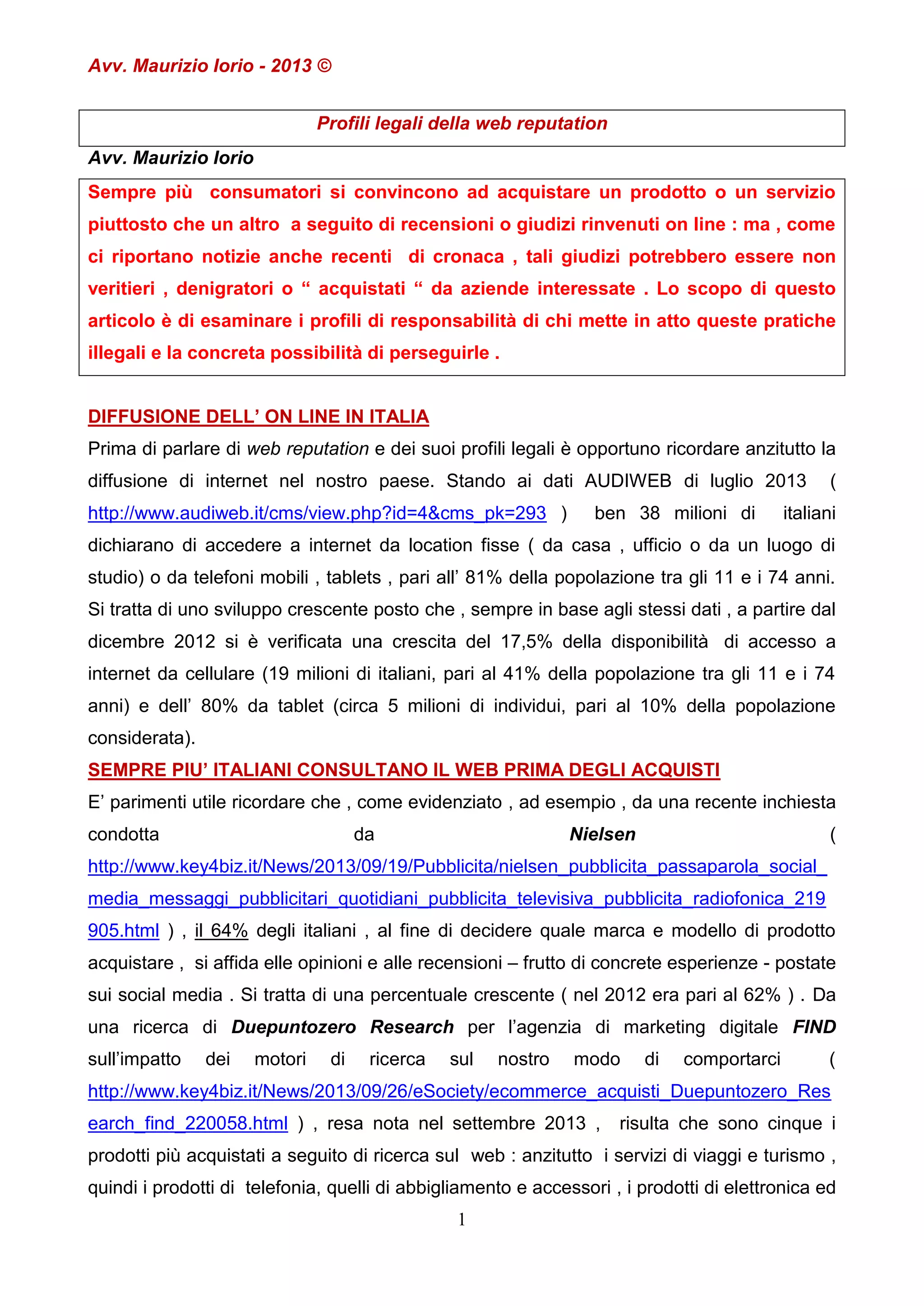 Avv. Maurizio Iorio - 2013 ©
Profili legali della web reputation
Avv. Maurizio Iorio
Sempre più consumatori si convincono ad acquistare un prodotto o un servizio
piuttosto che un altro a seguito di recensioni o giudizi rinvenuti on line : ma , come
ci riportano notizie anche recenti di cronaca , tali giudizi potrebbero essere non
veritieri , denigratori o “ acquistati “ da aziende interessate . Lo scopo di questo
articolo è di esaminare i profili di responsabilità di chi mette in atto queste pratiche
illegali e la concreta possibilità di perseguirle .
DIFFUSIONE DELL’ ON LINE IN ITALIA
Prima di parlare di web reputation e dei suoi profili legali è opportuno ricordare anzitutto la
diffusione di internet nel nostro paese. Stando ai dati AUDIWEB di luglio 2013
http://www.audiweb.it/cms/view.php?id=4&cms_pk=293 )

ben 38 milioni di

(

italiani

dichiarano di accedere a internet da location fisse ( da casa , ufficio o da un luogo di
studio) o da telefoni mobili , tablets , pari all’ 81% della popolazione tra gli 11 e i 74 anni.
Si tratta di uno sviluppo crescente posto che , sempre in base agli stessi dati , a partire dal
dicembre 2012 si è verificata una crescita del 17,5% della disponibilità di accesso a
internet da cellulare (19 milioni di italiani, pari al 41% della popolazione tra gli 11 e i 74
anni) e dell’ 80% da tablet (circa 5 milioni di individui, pari al 10% della popolazione
considerata).
SEMPRE PIU’ ITALIANI CONSULTANO IL WEB PRIMA DEGLI ACQUISTI
E’ parimenti utile ricordare che , come evidenziato , ad esempio , da una recente inchiesta
condotta

da

Nielsen

(

http://www.key4biz.it/News/2013/09/19/Pubblicita/nielsen_pubblicita_passaparola_social_
media_messaggi_pubblicitari_quotidiani_pubblicita_televisiva_pubblicita_radiofonica_219
905.html ) , il 64% degli italiani , al fine di decidere quale marca e modello di prodotto
acquistare , si affida elle opinioni e alle recensioni – frutto di concrete esperienze - postate
sui social media . Si tratta di una percentuale crescente ( nel 2012 era pari al 62% ) . Da
una ricerca di Duepuntozero Research per l’agenzia di marketing digitale FIND
sull’impatto

dei

motori

di

ricerca

sul

nostro

modo

di

comportarci

(

http://www.key4biz.it/News/2013/09/26/eSociety/ecommerce_acquisti_Duepuntozero_Res
earch_find_220058.html ) , resa nota nel settembre 2013 ,

risulta che sono cinque i

prodotti più acquistati a seguito di ricerca sul web : anzitutto i servizi di viaggi e turismo ,
quindi i prodotti di telefonia, quelli di abbigliamento e accessori , i prodotti di elettronica ed
1

 