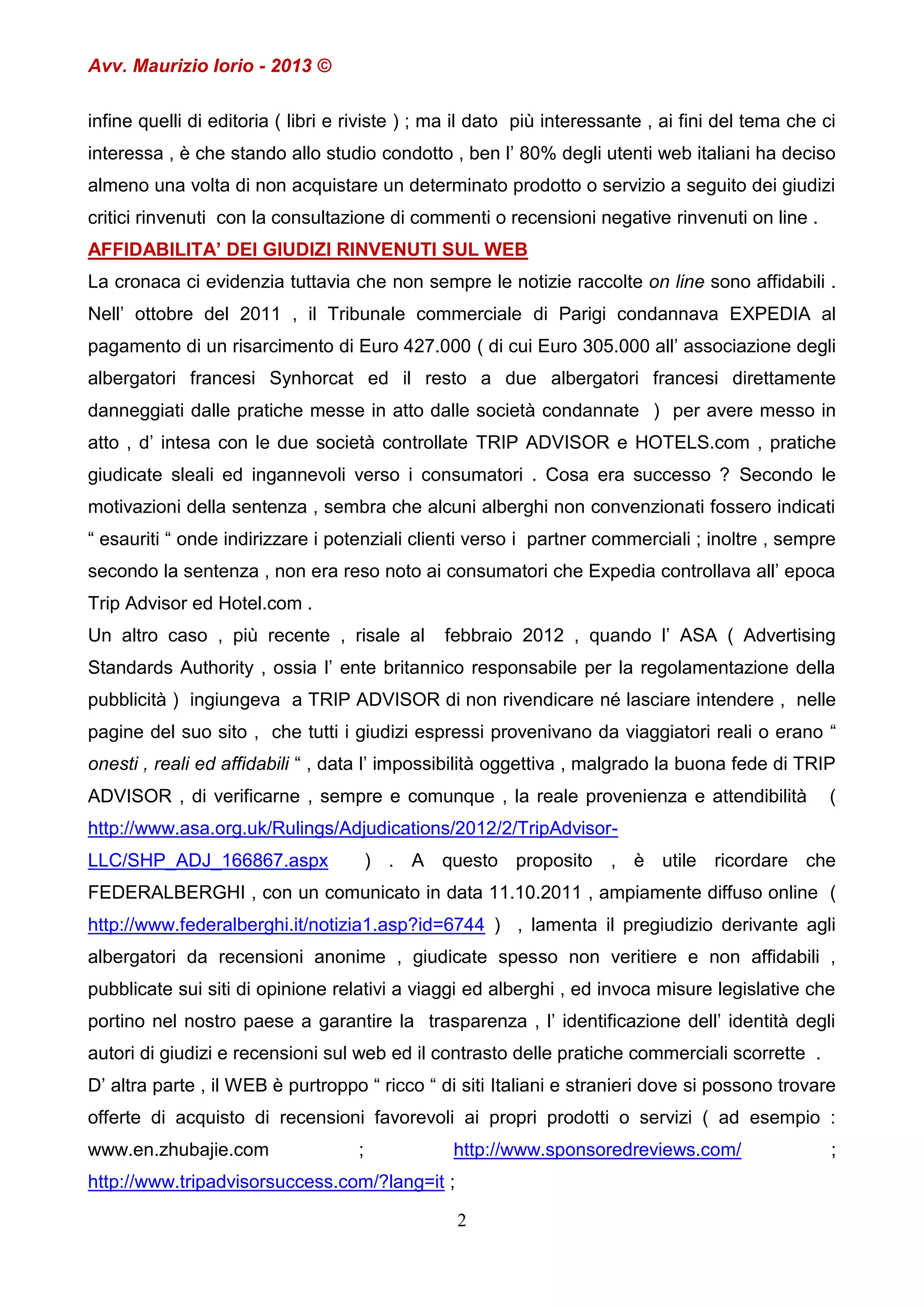 Avv. Maurizio Iorio - 2013 ©
infine quelli di editoria ( libri e riviste ) ; ma il dato più interessante , ai fini del tema che ci
interessa , è che stando allo studio condotto , ben l’ 80% degli utenti web italiani ha deciso
almeno una volta di non acquistare un determinato prodotto o servizio a seguito dei giudizi
critici rinvenuti con la consultazione di commenti o recensioni negative rinvenuti on line .
AFFIDABILITA’ DEI GIUDIZI RINVENUTI SUL WEB
La cronaca ci evidenzia tuttavia che non sempre le notizie raccolte on line sono affidabili .
Nell’ ottobre del 2011 , il Tribunale commerciale di Parigi condannava EXPEDIA al
pagamento di un risarcimento di Euro 427.000 ( di cui Euro 305.000 all’ associazione degli
albergatori francesi Synhorcat ed il resto a due albergatori francesi direttamente
danneggiati dalle pratiche messe in atto dalle società condannate ) per avere messo in
atto , d’ intesa con le due società controllate TRIP ADVISOR e HOTELS.com , pratiche
giudicate sleali ed ingannevoli verso i consumatori . Cosa era successo ? Secondo le
motivazioni della sentenza , sembra che alcuni alberghi non convenzionati fossero indicati
“ esauriti “ onde indirizzare i potenziali clienti verso i partner commerciali ; inoltre , sempre
secondo la sentenza , non era reso noto ai consumatori che Expedia controllava all’ epoca
Trip Advisor ed Hotel.com .
Un altro caso , più recente , risale al

febbraio 2012 , quando l’ ASA ( Advertising

Standards Authority , ossia l’ ente britannico responsabile per la regolamentazione della
pubblicità ) ingiungeva a TRIP ADVISOR di non rivendicare né lasciare intendere , nelle
pagine del suo sito , che tutti i giudizi espressi provenivano da viaggiatori reali o erano “
onesti , reali ed affidabili “ , data l’ impossibilità oggettiva , malgrado la buona fede di TRIP
ADVISOR , di verificarne , sempre e comunque , la reale provenienza e attendibilità

(

http://www.asa.org.uk/Rulings/Adjudications/2012/2/TripAdvisorLLC/SHP_ADJ_166867.aspx

) . A questo proposito , è utile ricordare che

FEDERALBERGHI , con un comunicato in data 11.10.2011 , ampiamente diffuso online (
http://www.federalberghi.it/notizia1.asp?id=6744 ) , lamenta il pregiudizio derivante agli
albergatori da recensioni anonime , giudicate spesso non veritiere e non affidabili ,
pubblicate sui siti di opinione relativi a viaggi ed alberghi , ed invoca misure legislative che
portino nel nostro paese a garantire la trasparenza , l’ identificazione dell’ identità degli
autori di giudizi e recensioni sul web ed il contrasto delle pratiche commerciali scorrette .
D’ altra parte , il WEB è purtroppo “ ricco “ di siti Italiani e stranieri dove si possono trovare
offerte di acquisto di recensioni favorevoli ai propri prodotti o servizi ( ad esempio :
www.en.zhubajie.com

;

http://www.sponsoredreviews.com/

http://www.tripadvisorsuccess.com/?lang=it ;
2

;

 
