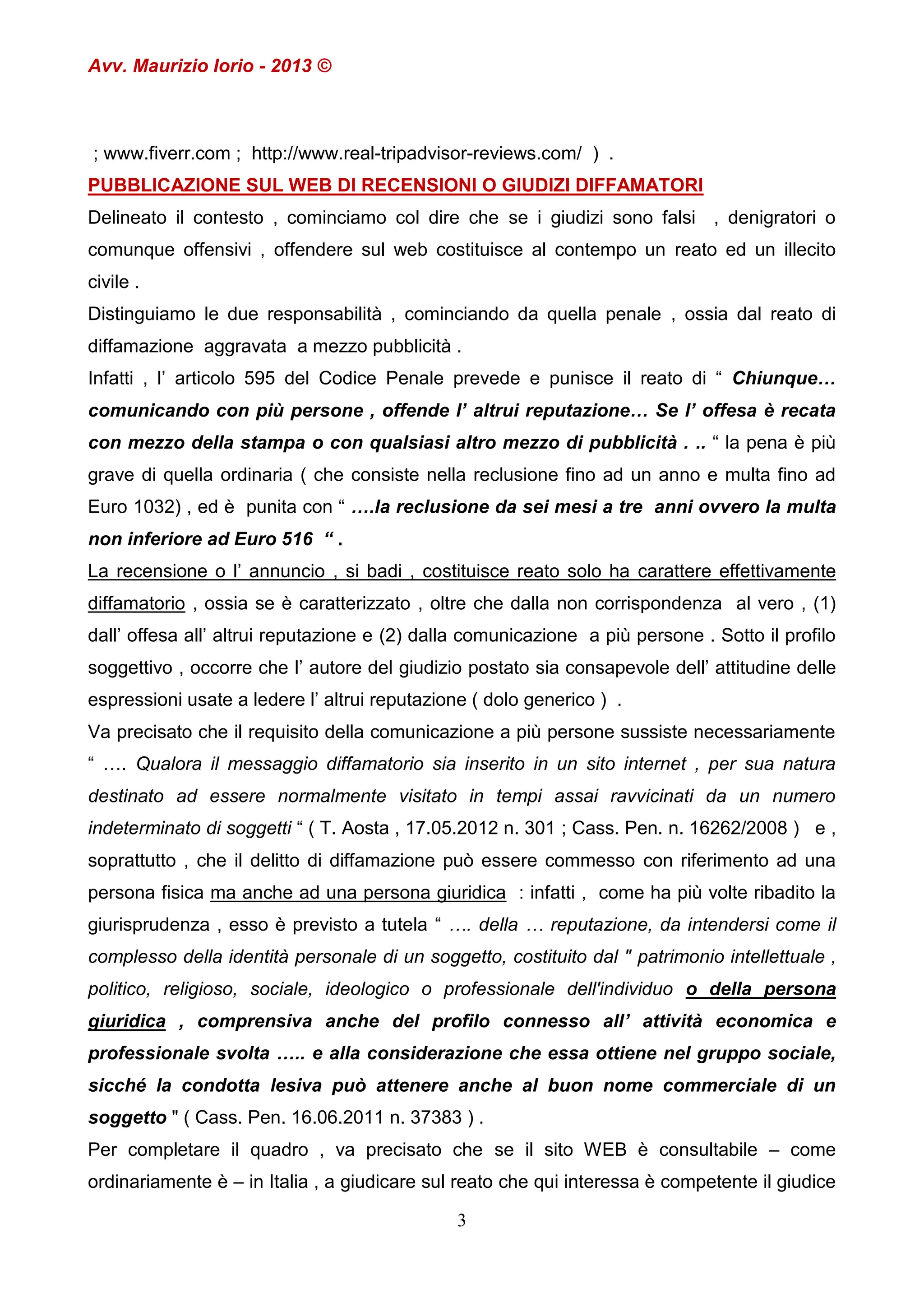 Avv. Maurizio Iorio - 2013 ©

; www.fiverr.com ; http://www.real-tripadvisor-reviews.com/ ) .
PUBBLICAZIONE SUL WEB DI RECENSIONI O GIUDIZI DIFFAMATORI
Delineato il contesto , cominciamo col dire che se i giudizi sono falsi , denigratori o
comunque offensivi , offendere sul web costituisce al contempo un reato ed un illecito
civile .
Distinguiamo le due responsabilità , cominciando da quella penale , ossia dal reato di
diffamazione aggravata a mezzo pubblicità .
Infatti , l’ articolo 595 del Codice Penale prevede e punisce il reato di “ Chiunque…
comunicando con più persone , offende l’ altrui reputazione… Se l’ offesa è recata
con mezzo della stampa o con qualsiasi altro mezzo di pubblicità . .. “ la pena è più
grave di quella ordinaria ( che consiste nella reclusione fino ad un anno e multa fino ad
Euro 1032) , ed è punita con “ ….la reclusione da sei mesi a tre anni ovvero la multa
non inferiore ad Euro 516 “ .
La recensione o l’ annuncio , si badi , costituisce reato solo ha carattere effettivamente
diffamatorio , ossia se è caratterizzato , oltre che dalla non corrispondenza al vero , (1)
dall’ offesa all’ altrui reputazione e (2) dalla comunicazione a più persone . Sotto il profilo
soggettivo , occorre che l’ autore del giudizio postato sia consapevole dell’ attitudine delle
espressioni usate a ledere l’ altrui reputazione ( dolo generico ) .
Va precisato che il requisito della comunicazione a più persone sussiste necessariamente
“ …. Qualora il messaggio diffamatorio sia inserito in un sito internet , per sua natura
destinato ad essere normalmente visitato in tempi assai ravvicinati da un numero
indeterminato di soggetti “ ( T. Aosta , 17.05.2012 n. 301 ; Cass. Pen. n. 16262/2008 ) e ,
soprattutto , che il delitto di diffamazione può essere commesso con riferimento ad una
persona fisica ma anche ad una persona giuridica : infatti , come ha più volte ribadito la
giurisprudenza , esso è previsto a tutela “ …. della … reputazione, da intendersi come il
complesso della identità personale di un soggetto, costituito dal " patrimonio intellettuale ,
politico, religioso, sociale, ideologico o professionale dell'individuo o della persona
giuridica , comprensiva anche del profilo connesso all’ attività economica e
professionale svolta ….. e alla considerazione che essa ottiene nel gruppo sociale,
sicché la condotta lesiva può attenere anche al buon nome commerciale di un
soggetto " ( Cass. Pen. 16.06.2011 n. 37383 ) .
Per completare il quadro , va precisato che se il sito WEB è consultabile – come
ordinariamente è – in Italia , a giudicare sul reato che qui interessa è competente il giudice
3

 