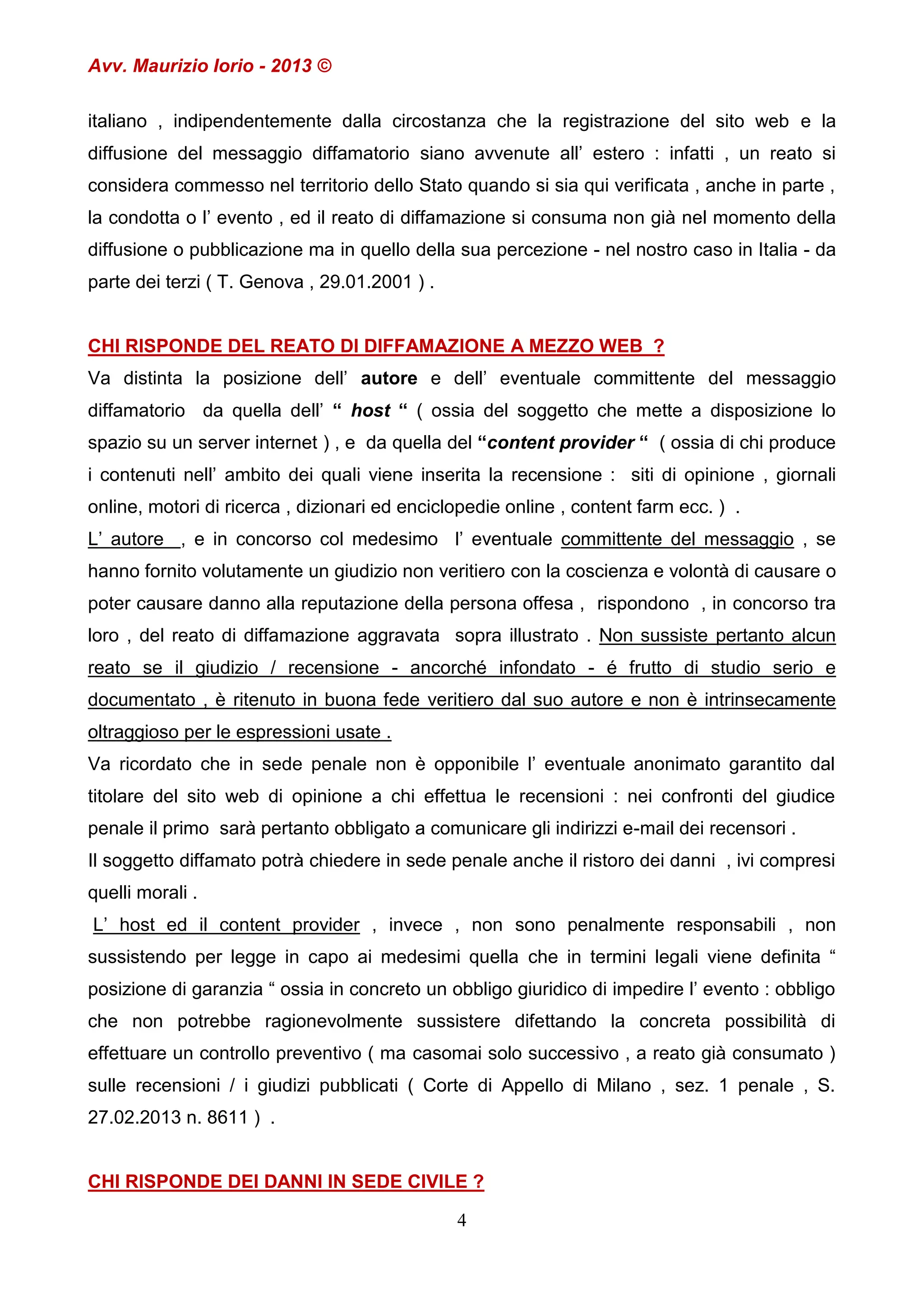 Avv. Maurizio Iorio - 2013 ©
italiano , indipendentemente dalla circostanza che la registrazione del sito web e la
diffusione del messaggio diffamatorio siano avvenute all’ estero : infatti , un reato si
considera commesso nel territorio dello Stato quando si sia qui verificata , anche in parte ,
la condotta o l’ evento , ed il reato di diffamazione si consuma non già nel momento della
diffusione o pubblicazione ma in quello della sua percezione - nel nostro caso in Italia - da
parte dei terzi ( T. Genova , 29.01.2001 ) .

CHI RISPONDE DEL REATO DI DIFFAMAZIONE A MEZZO WEB ?
Va distinta la posizione dell’ autore e dell’ eventuale committente del messaggio
diffamatorio da quella dell’ “ host “ ( ossia del soggetto che mette a disposizione lo
spazio su un server internet ) , e da quella del “content provider “ ( ossia di chi produce
i contenuti nell’ ambito dei quali viene inserita la recensione : siti di opinione , giornali
online, motori di ricerca , dizionari ed enciclopedie online , content farm ecc. ) .
L’ autore , e in concorso col medesimo l’ eventuale committente del messaggio , se
hanno fornito volutamente un giudizio non veritiero con la coscienza e volontà di causare o
poter causare danno alla reputazione della persona offesa , rispondono , in concorso tra
loro , del reato di diffamazione aggravata sopra illustrato . Non sussiste pertanto alcun
reato se il giudizio / recensione - ancorché infondato - é frutto di studio serio e
documentato , è ritenuto in buona fede veritiero dal suo autore e non è intrinsecamente
oltraggioso per le espressioni usate .
Va ricordato che in sede penale non è opponibile l’ eventuale anonimato garantito dal
titolare del sito web di opinione a chi effettua le recensioni : nei confronti del giudice
penale il primo sarà pertanto obbligato a comunicare gli indirizzi e-mail dei recensori .
Il soggetto diffamato potrà chiedere in sede penale anche il ristoro dei danni , ivi compresi
quelli morali .
L’ host ed il content provider , invece , non sono penalmente responsabili , non
sussistendo per legge in capo ai medesimi quella che in termini legali viene definita “
posizione di garanzia “ ossia in concreto un obbligo giuridico di impedire l’ evento : obbligo
che non potrebbe ragionevolmente sussistere difettando la concreta possibilità di
effettuare un controllo preventivo ( ma casomai solo successivo , a reato già consumato )
sulle recensioni / i giudizi pubblicati ( Corte di Appello di Milano , sez. 1 penale , S.
27.02.2013 n. 8611 ) .

CHI RISPONDE DEI DANNI IN SEDE CIVILE ?
4

 