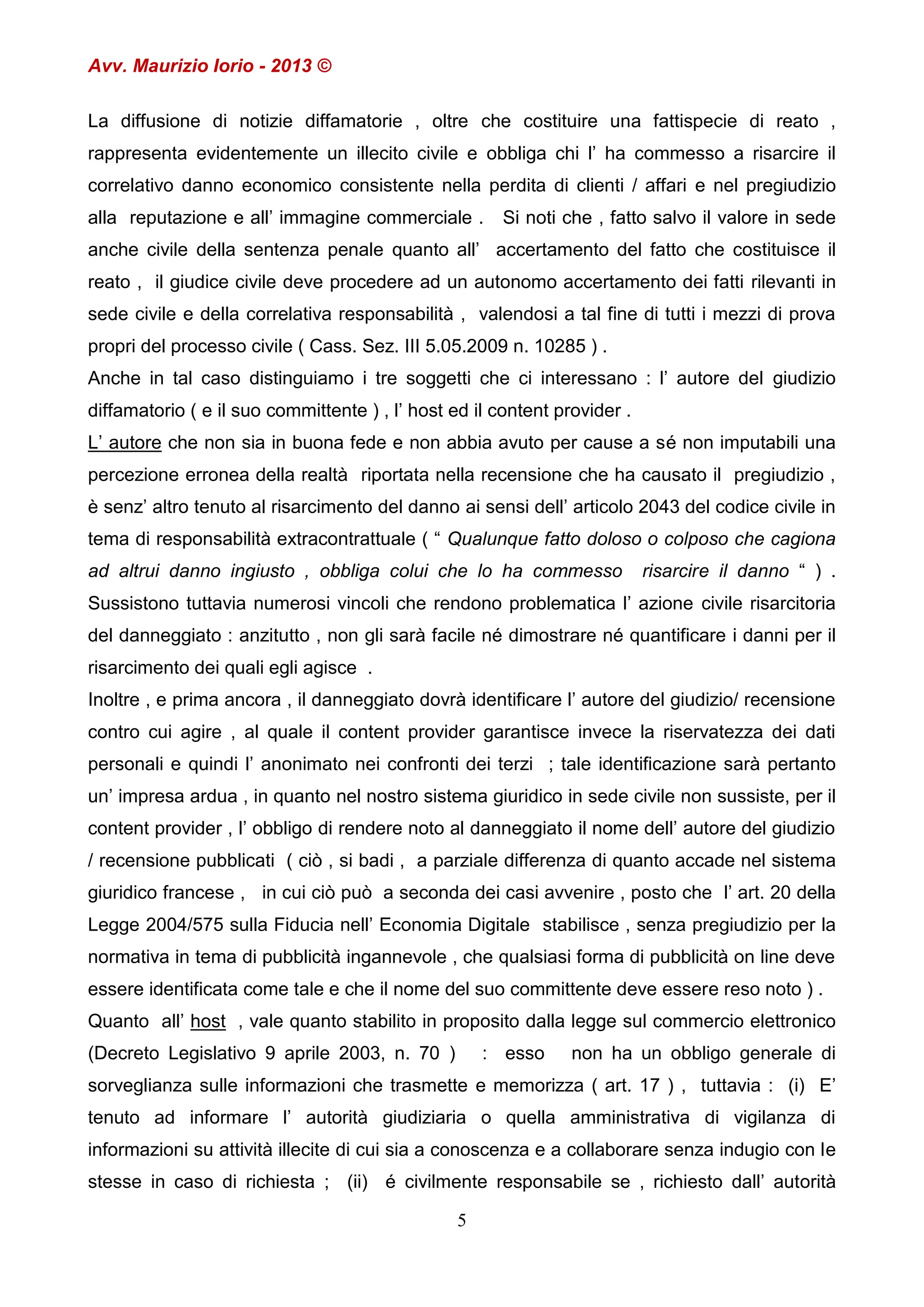 Avv. Maurizio Iorio - 2013 ©
La diffusione di notizie diffamatorie , oltre che costituire una fattispecie di reato ,
rappresenta evidentemente un illecito civile e obbliga chi l’ ha commesso a risarcire il
correlativo danno economico consistente nella perdita di clienti / affari e nel pregiudizio
alla reputazione e all’ immagine commerciale .

Si noti che , fatto salvo il valore in sede

anche civile della sentenza penale quanto all’ accertamento del fatto che costituisce il
reato , il giudice civile deve procedere ad un autonomo accertamento dei fatti rilevanti in
sede civile e della correlativa responsabilità , valendosi a tal fine di tutti i mezzi di prova
propri del processo civile ( Cass. Sez. III 5.05.2009 n. 10285 ) .
Anche in tal caso distinguiamo i tre soggetti che ci interessano : l’ autore del giudizio
diffamatorio ( e il suo committente ) , l’ host ed il content provider .
L’ autore che non sia in buona fede e non abbia avuto per cause a sé non imputabili una
percezione erronea della realtà riportata nella recensione che ha causato il pregiudizio ,
è senz’ altro tenuto al risarcimento del danno ai sensi dell’ articolo 2043 del codice civile in
tema di responsabilità extracontrattuale ( “ Qualunque fatto doloso o colposo che cagiona
ad altrui danno ingiusto , obbliga colui che lo ha commesso

risarcire il danno “ ) .

Sussistono tuttavia numerosi vincoli che rendono problematica l’ azione civile risarcitoria
del danneggiato : anzitutto , non gli sarà facile né dimostrare né quantificare i danni per il
risarcimento dei quali egli agisce .
Inoltre , e prima ancora , il danneggiato dovrà identificare l’ autore del giudizio/ recensione
contro cui agire , al quale il content provider garantisce invece la riservatezza dei dati
personali e quindi l’ anonimato nei confronti dei terzi ; tale identificazione sarà pertanto
un’ impresa ardua , in quanto nel nostro sistema giuridico in sede civile non sussiste, per il
content provider , l’ obbligo di rendere noto al danneggiato il nome dell’ autore del giudizio
/ recensione pubblicati ( ciò , si badi , a parziale differenza di quanto accade nel sistema
giuridico francese , in cui ciò può a seconda dei casi avvenire , posto che l’ art. 20 della
Legge 2004/575 sulla Fiducia nell’ Economia Digitale stabilisce , senza pregiudizio per la
normativa in tema di pubblicità ingannevole , che qualsiasi forma di pubblicità on line deve
essere identificata come tale e che il nome del suo committente deve essere reso noto ) .
Quanto all’ host , vale quanto stabilito in proposito dalla legge sul commercio elettronico
(Decreto Legislativo 9 aprile 2003, n. 70 )

: esso

non ha un obbligo generale di

sorveglianza sulle informazioni che trasmette e memorizza ( art. 17 ) , tuttavia : (i) E’
tenuto ad informare l’ autorità giudiziaria o quella amministrativa di vigilanza di
informazioni su attività illecite di cui sia a conoscenza e a collaborare senza indugio con le
stesse in caso di richiesta ; (ii) é civilmente responsabile se , richiesto dall’ autorità
5

 