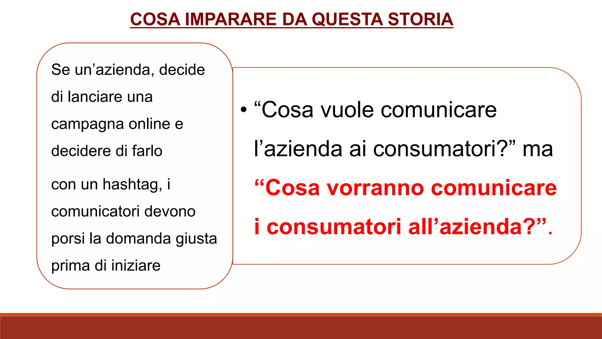 COSA IMPARARE DA QUESTA STORIA
• “Cosa vuole comunicare
l’azienda ai consumatori?” ma
“Cosa vorranno comunicare
i consumatori all’azienda?”.
Se un’azienda, decide
di lanciare una
campagna online e
decidere di farlo
con un hashtag, i
comunicatori devono
porsi la domanda giusta
prima di iniziare
 
