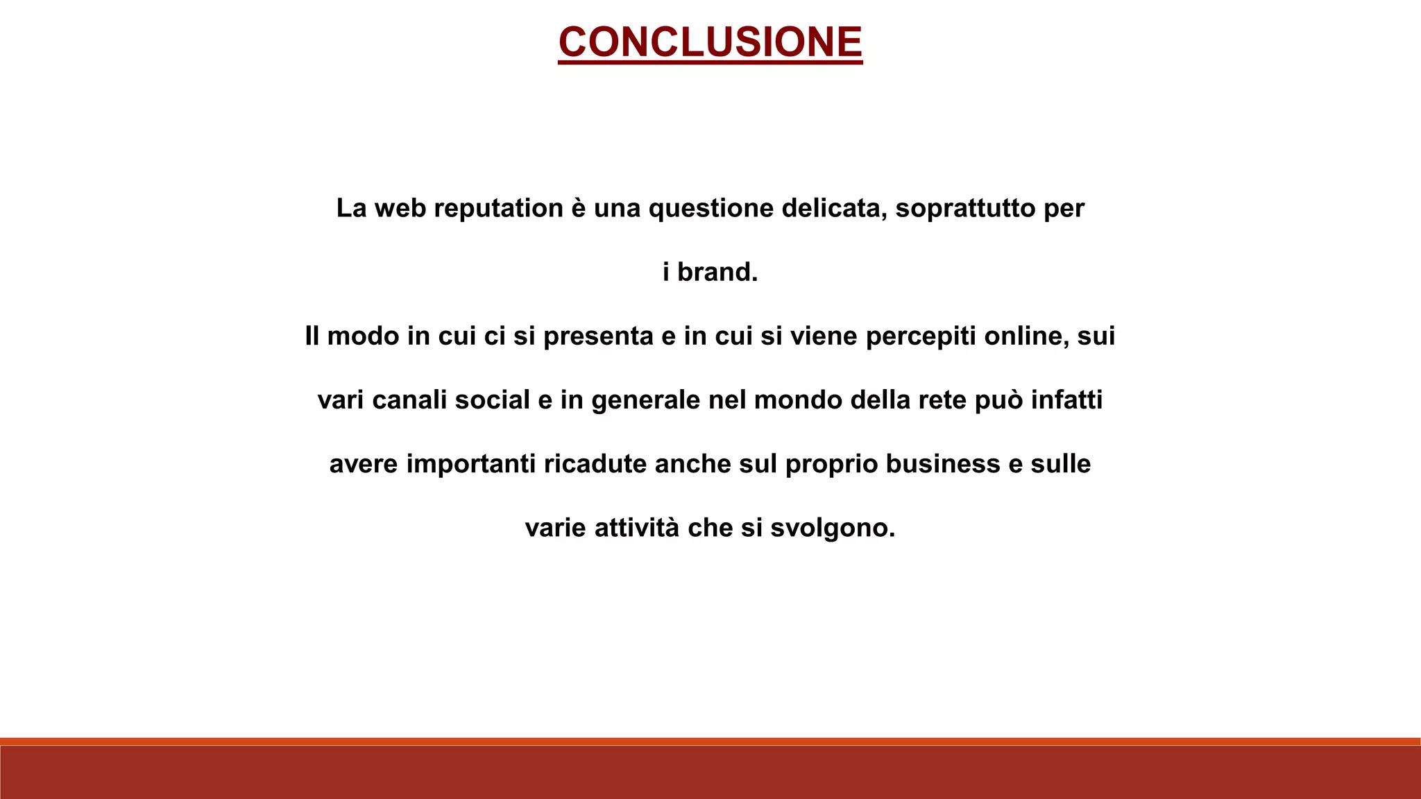 La web reputation è una questione delicata, soprattutto per
i brand.
Il modo in cui ci si presenta e in cui si viene percepiti online, sui
vari canali social e in generale nel mondo della rete può infatti
avere importanti ricadute anche sul proprio business e sulle
varie attività che si svolgono.
CONCLUSIONE
 