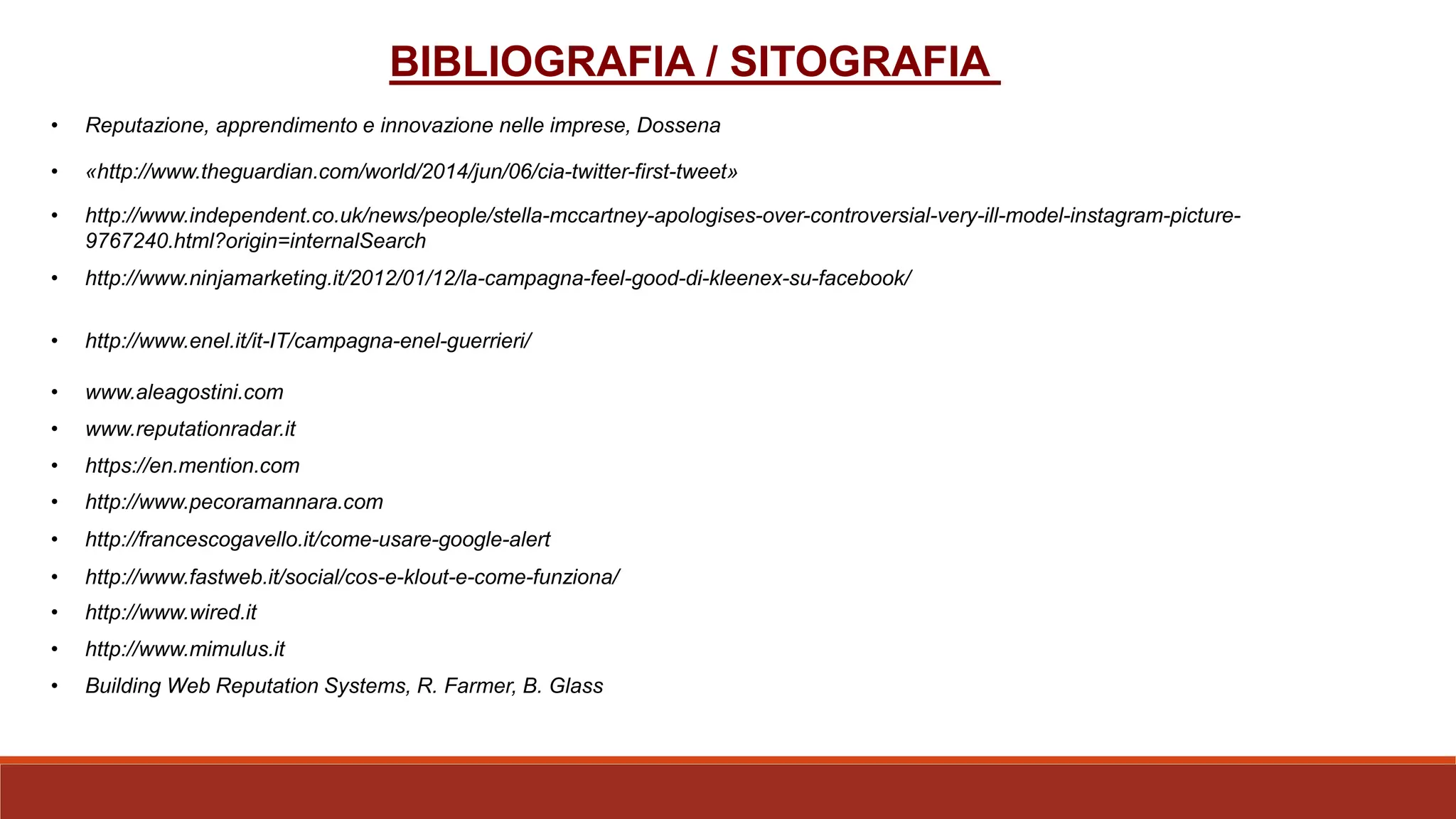 BIBLIOGRAFIA / SITOGRAFIA
• http://www.independent.co.uk/news/people/stella-mccartney-apologises-over-controversial-very-ill-model-instagram-picture-
9767240.html?origin=internalSearch
• «http://www.theguardian.com/world/2014/jun/06/cia-twitter-first-tweet»
• http://www.ninjamarketing.it/2012/01/12/la-campagna-feel-good-di-kleenex-su-facebook/
• http://www.enel.it/it-IT/campagna-enel-guerrieri/
• Reputazione, apprendimento e innovazione nelle imprese, Dossena
• www.aleagostini.com
• www.reputationradar.it
• https://en.mention.com
• http://www.pecoramannara.com
• http://francescogavello.it/come-usare-google-alert
• http://www.fastweb.it/social/cos-e-klout-e-come-funziona/
• http://www.wired.it
• http://www.mimulus.it
• Building Web Reputation Systems, R. Farmer, B. Glass
 