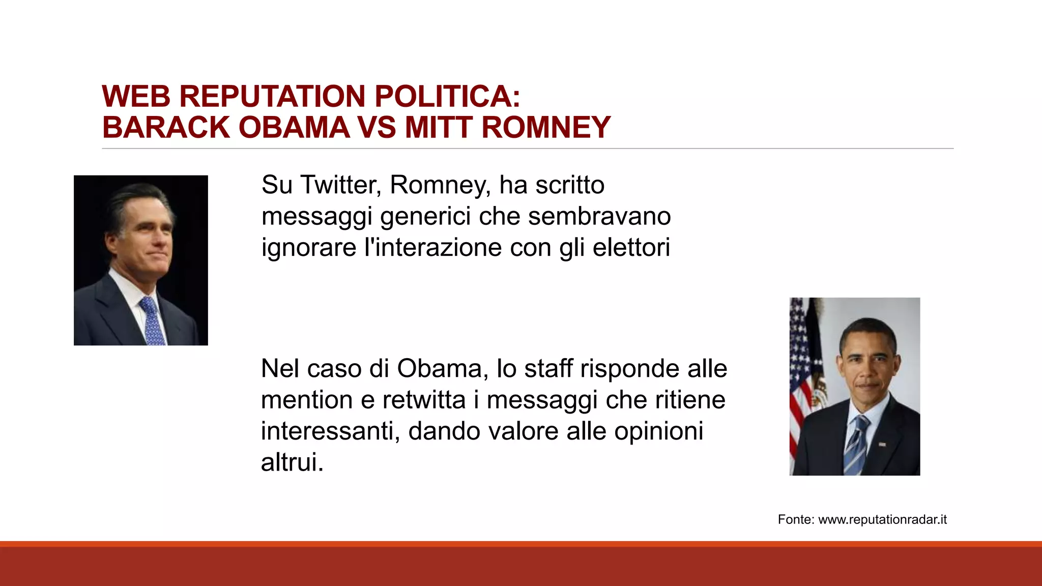 WEB REPUTATION POLITICA:
BARACK OBAMA VS MITT ROMNEY
Su Twitter, Romney, ha scritto
messaggi generici che sembravano
ignorare l'interazione con gli elettori
Nel caso di Obama, lo staff risponde alle
mention e retwitta i messaggi che ritiene
interessanti, dando valore alle opinioni
altrui.
Fonte: www.reputationradar.it
 