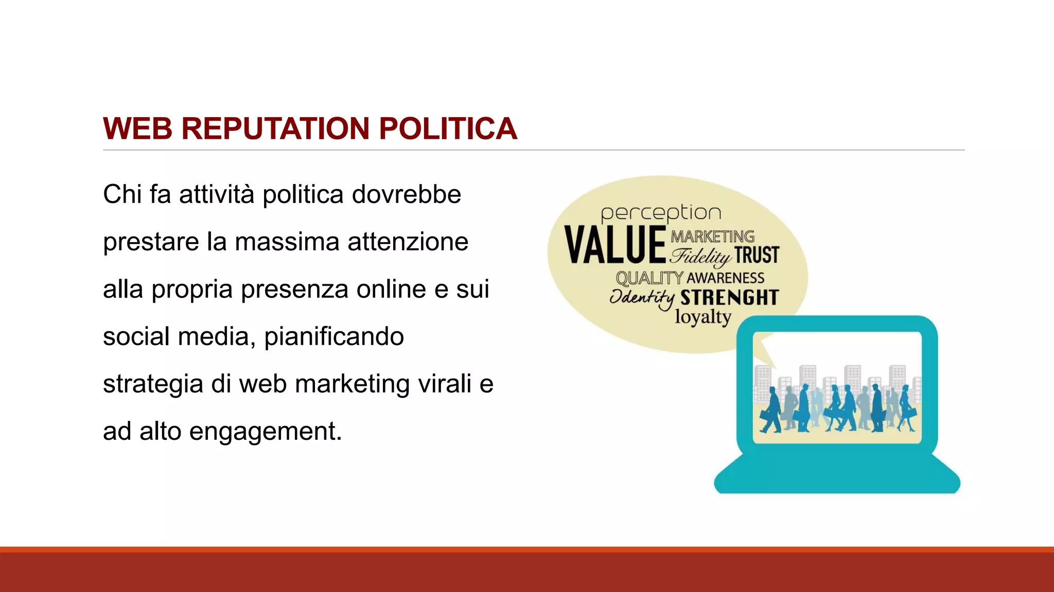 WEB REPUTATION POLITICA
Chi fa attività politica dovrebbe
prestare la massima attenzione
alla propria presenza online e sui
social media, pianificando
strategia di web marketing virali e
ad alto engagement.
 