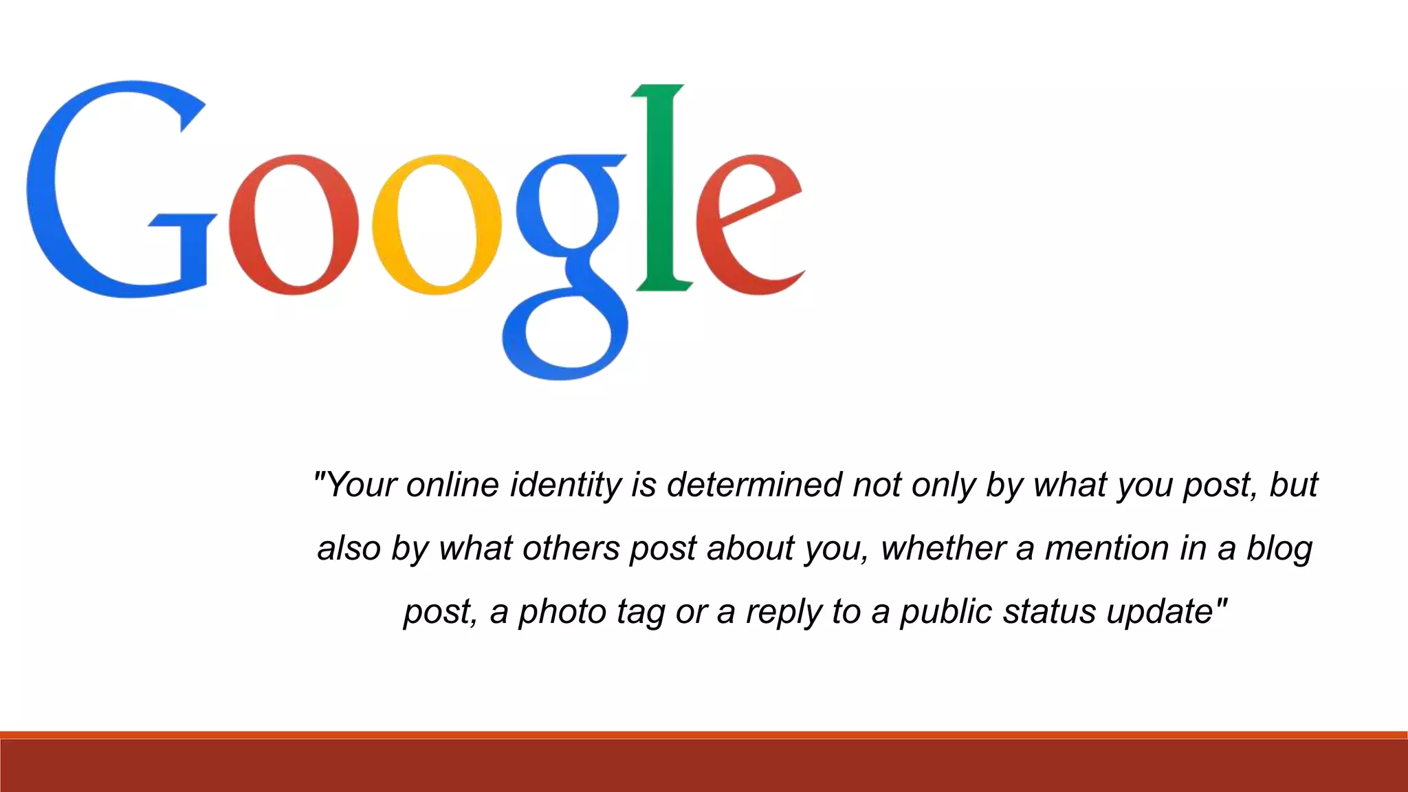 "Your online identity is determined not only by what you post, but
also by what others post about you, whether a mention in a blog
post, a photo tag or a reply to a public status update"
 