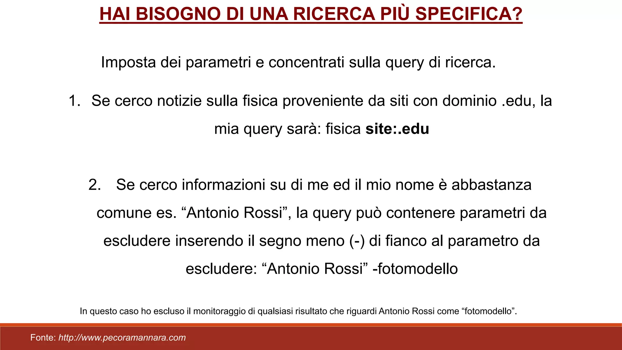HAI BISOGNO DI UNA RICERCA PIÙ SPECIFICA?
Imposta dei parametri e concentrati sulla query di ricerca.
1. Se cerco notizie sulla fisica proveniente da siti con dominio .edu, la
mia query sarà: fisica site:.edu
2. Se cerco informazioni su di me ed il mio nome è abbastanza
comune es. “Antonio Rossi”, la query può contenere parametri da
escludere inserendo il segno meno (-) di fianco al parametro da
escludere: “Antonio Rossi” -fotomodello
In questo caso ho escluso il monitoraggio di qualsiasi risultato che riguardi Antonio Rossi come “fotomodello”.
Fonte: http://www.pecoramannara.com
 