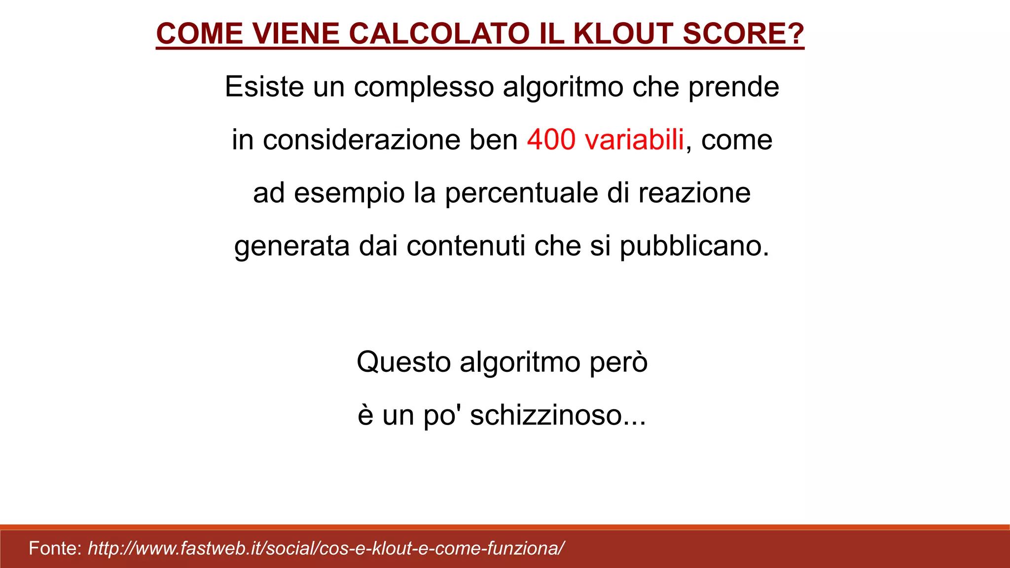 Esiste un complesso algoritmo che prende
in considerazione ben 400 variabili, come
ad esempio la percentuale di reazione
generata dai contenuti che si pubblicano.
Questo algoritmo però
è un po' schizzinoso...
COME VIENE CALCOLATO IL KLOUT SCORE?
Fonte: http://www.fastweb.it/social/cos-e-klout-e-come-funziona/
 