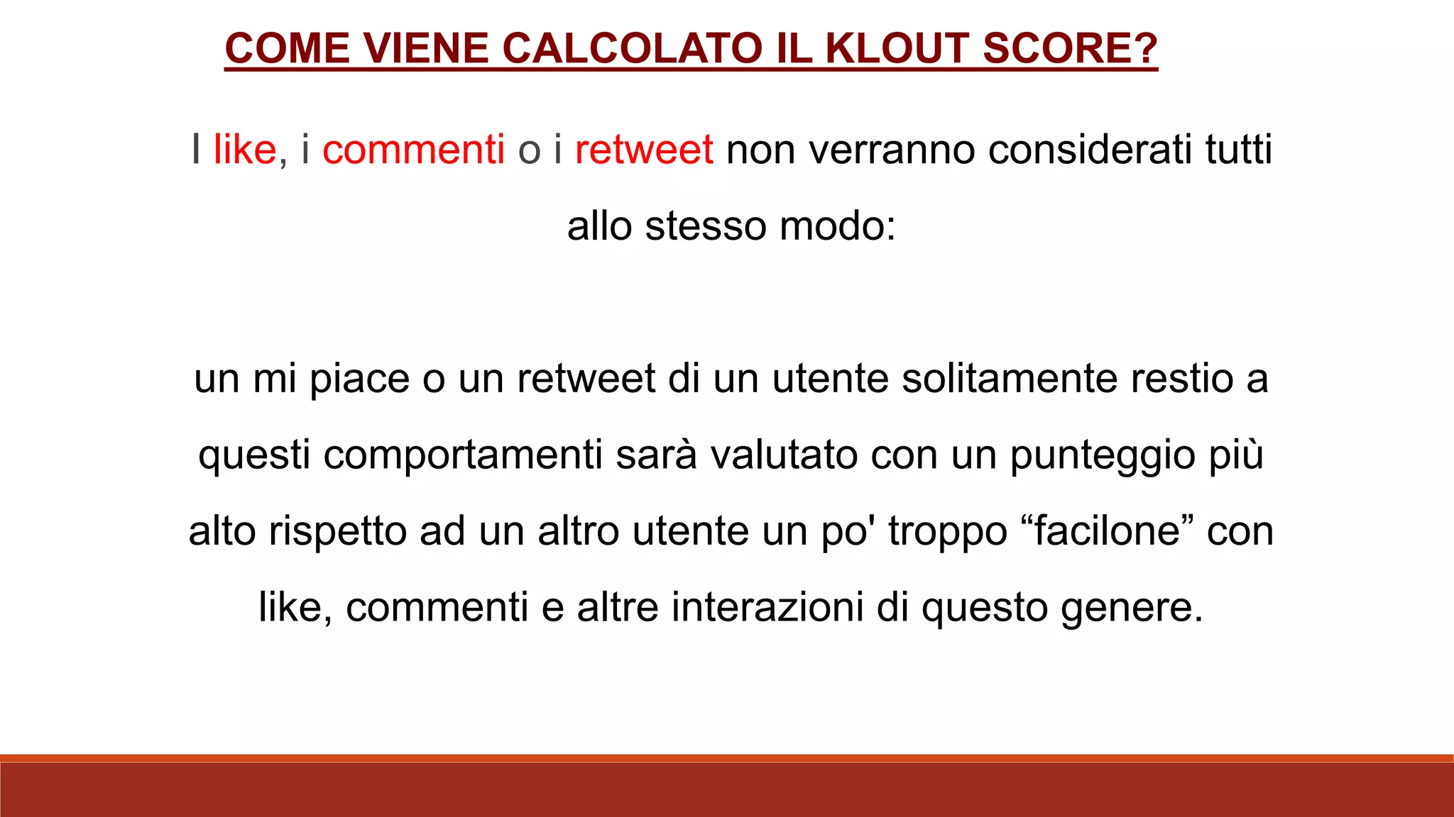 I like, i commenti o i retweet non verranno considerati tutti
allo stesso modo:
un mi piace o un retweet di un utente solitamente restio a
questi comportamenti sarà valutato con un punteggio più
alto rispetto ad un altro utente un po' troppo “facilone” con
like, commenti e altre interazioni di questo genere.
COME VIENE CALCOLATO IL KLOUT SCORE?
 