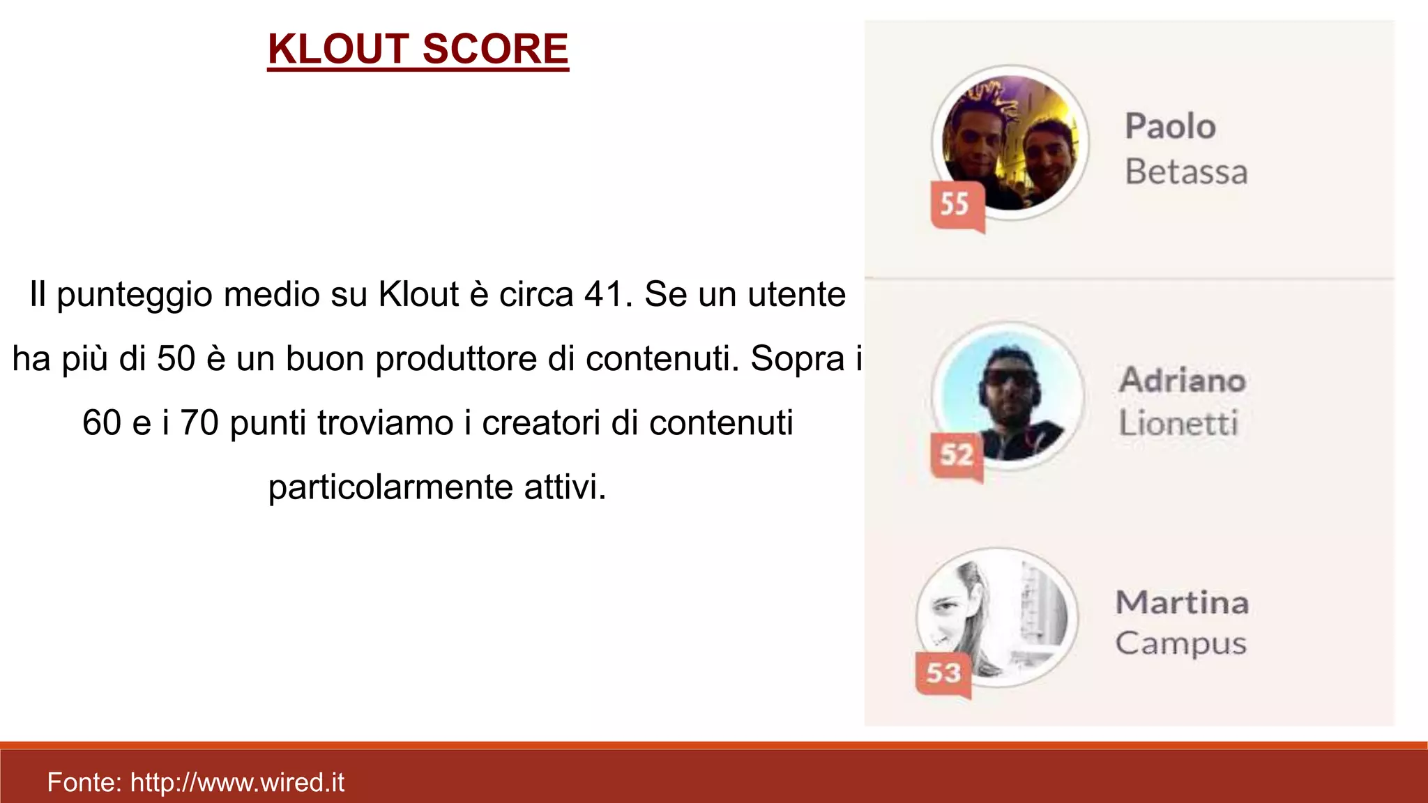 Il punteggio medio su Klout è circa 41. Se un utente
ha più di 50 è un buon produttore di contenuti. Sopra i
60 e i 70 punti troviamo i creatori di contenuti
particolarmente attivi.
Fonte: http://www.wired.it
KLOUT SCORE
 