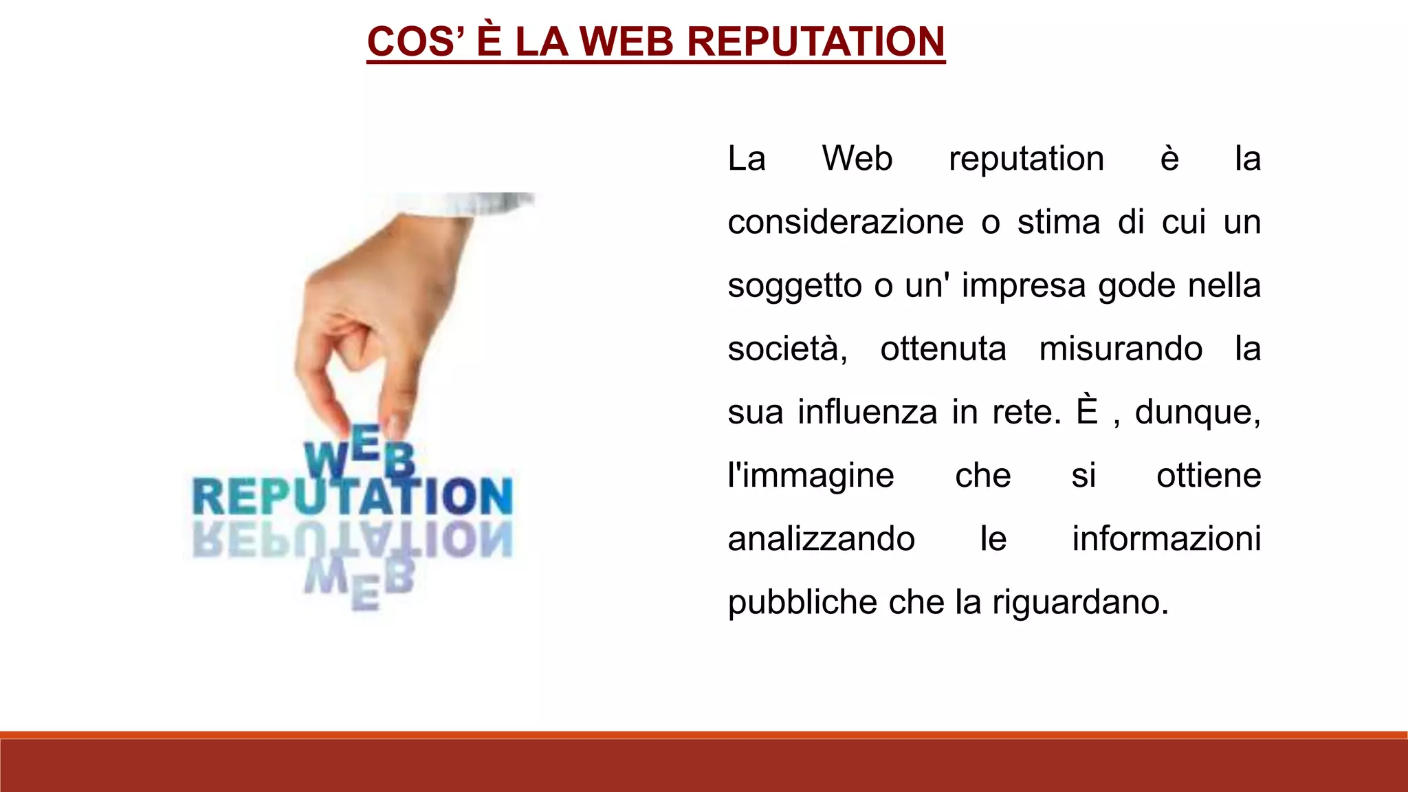 La Web reputation è la
considerazione o stima di cui un
soggetto o un' impresa gode nella
società, ottenuta misurando la
sua influenza in rete. È , dunque,
l'immagine che si ottiene
analizzando le informazioni
pubbliche che la riguardano.
COS’ È LA WEB REPUTATION
 