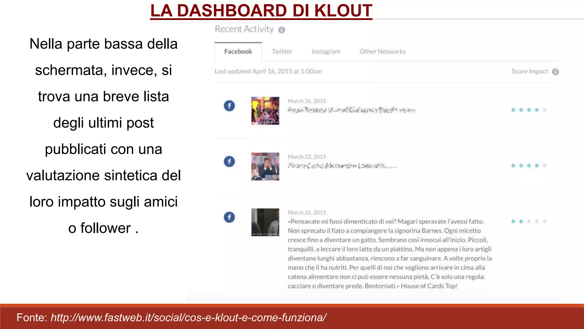 Nella parte bassa della
schermata, invece, si
trova una breve lista
degli ultimi post
pubblicati con una
valutazione sintetica del
loro impatto sugli amici
o follower .
LA DASHBOARD DI KLOUT
Fonte: http://www.fastweb.it/social/cos-e-klout-e-come-funziona/
 