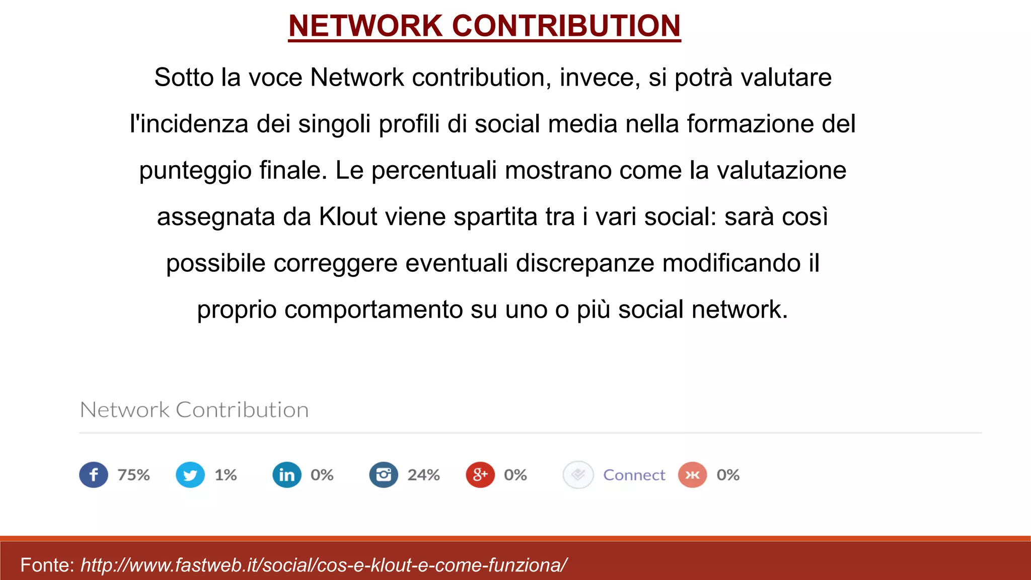 Sotto la voce Network contribution, invece, si potrà valutare
l'incidenza dei singoli profili di social media nella formazione del
punteggio finale. Le percentuali mostrano come la valutazione
assegnata da Klout viene spartita tra i vari social: sarà così
possibile correggere eventuali discrepanze modificando il
proprio comportamento su uno o più social network.
NETWORK CONTRIBUTION
Fonte: http://www.fastweb.it/social/cos-e-klout-e-come-funziona/
 