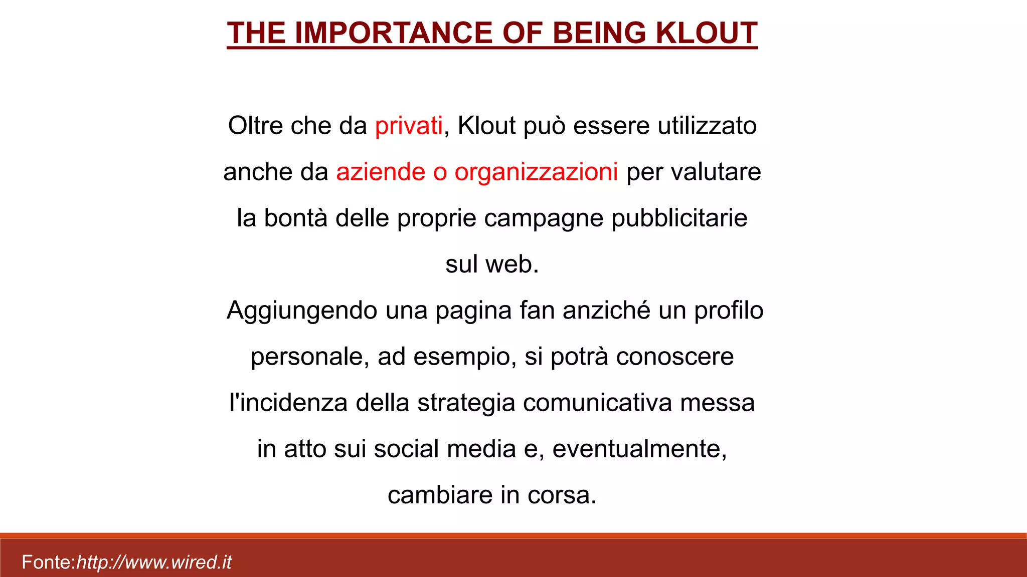 THE IMPORTANCE OF BEING KLOUT
Oltre che da privati, Klout può essere utilizzato
anche da aziende o organizzazioni per valutare
la bontà delle proprie campagne pubblicitarie
sul web.
Aggiungendo una pagina fan anziché un profilo
personale, ad esempio, si potrà conoscere
l'incidenza della strategia comunicativa messa
in atto sui social media e, eventualmente,
cambiare in corsa.
Fonte:http://www.wired.it
 