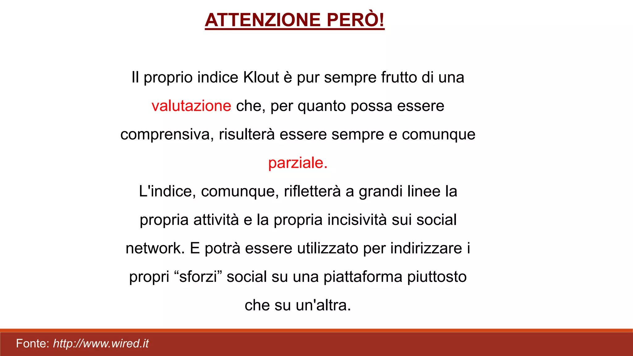 ATTENZIONE PERÒ!
Il proprio indice Klout è pur sempre frutto di una
valutazione che, per quanto possa essere
comprensiva, risulterà essere sempre e comunque
parziale.
L'indice, comunque, rifletterà a grandi linee la
propria attività e la propria incisività sui social
network. E potrà essere utilizzato per indirizzare i
propri “sforzi” social su una piattaforma piuttosto
che su un'altra.
Fonte: http://www.wired.it
 