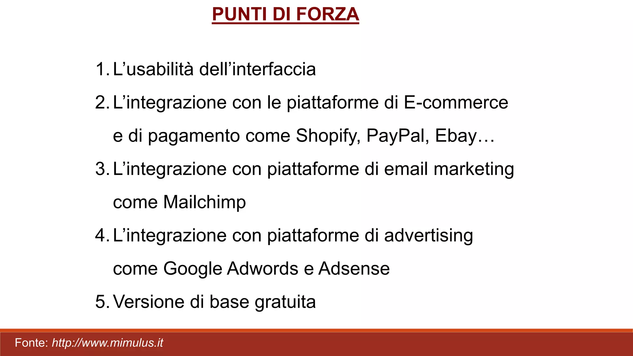 PUNTI DI FORZA
1.L’usabilità dell’interfaccia
2.L’integrazione con le piattaforme di E-commerce
e di pagamento come Shopify, PayPal, Ebay…
3.L’integrazione con piattaforme di email marketing
come Mailchimp
4.L’integrazione con piattaforme di advertising
come Google Adwords e Adsense
5.Versione di base gratuita
Fonte: http://www.mimulus.it
 