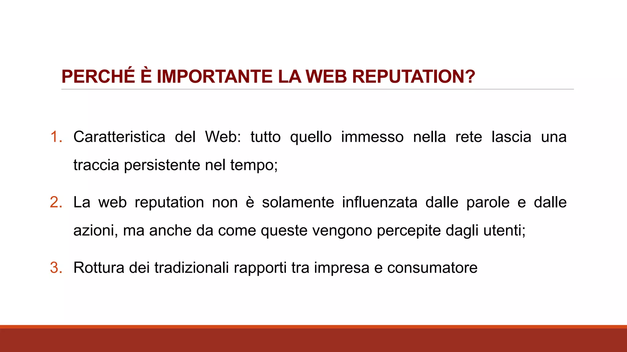 PERCHÉ È IMPORTANTE LA WEB REPUTATION?
1. Caratteristica del Web: tutto quello immesso nella rete lascia una
traccia persistente nel tempo;
2. La web reputation non è solamente influenzata dalle parole e dalle
azioni, ma anche da come queste vengono percepite dagli utenti;
3. Rottura dei tradizionali rapporti tra impresa e consumatore
 