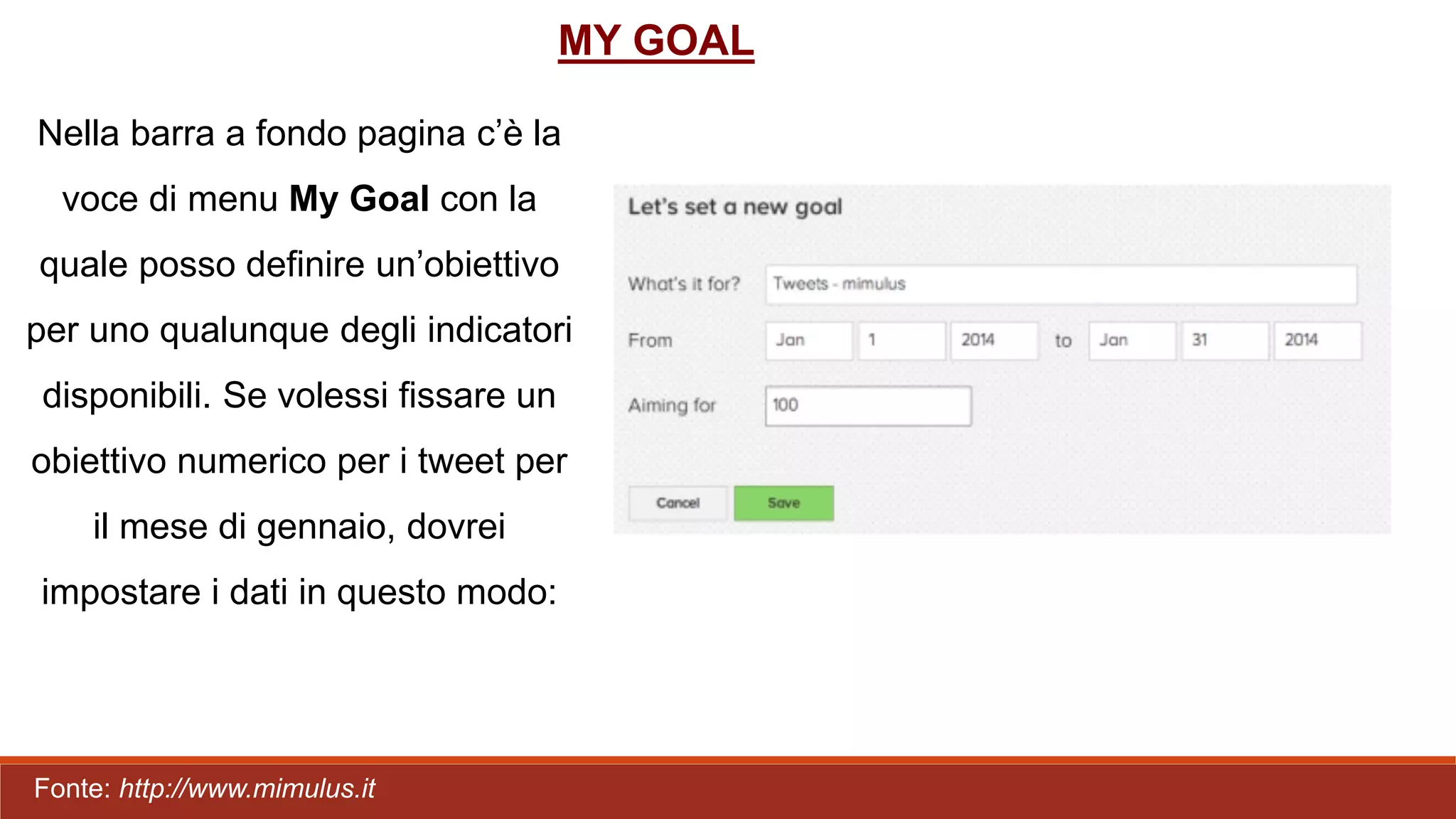 Nella barra a fondo pagina c’è la
voce di menu My Goal con la
quale posso definire un’obiettivo
per uno qualunque degli indicatori
disponibili. Se volessi fissare un
obiettivo numerico per i tweet per
il mese di gennaio, dovrei
impostare i dati in questo modo:
MY GOAL
Fonte: http://www.mimulus.it
 