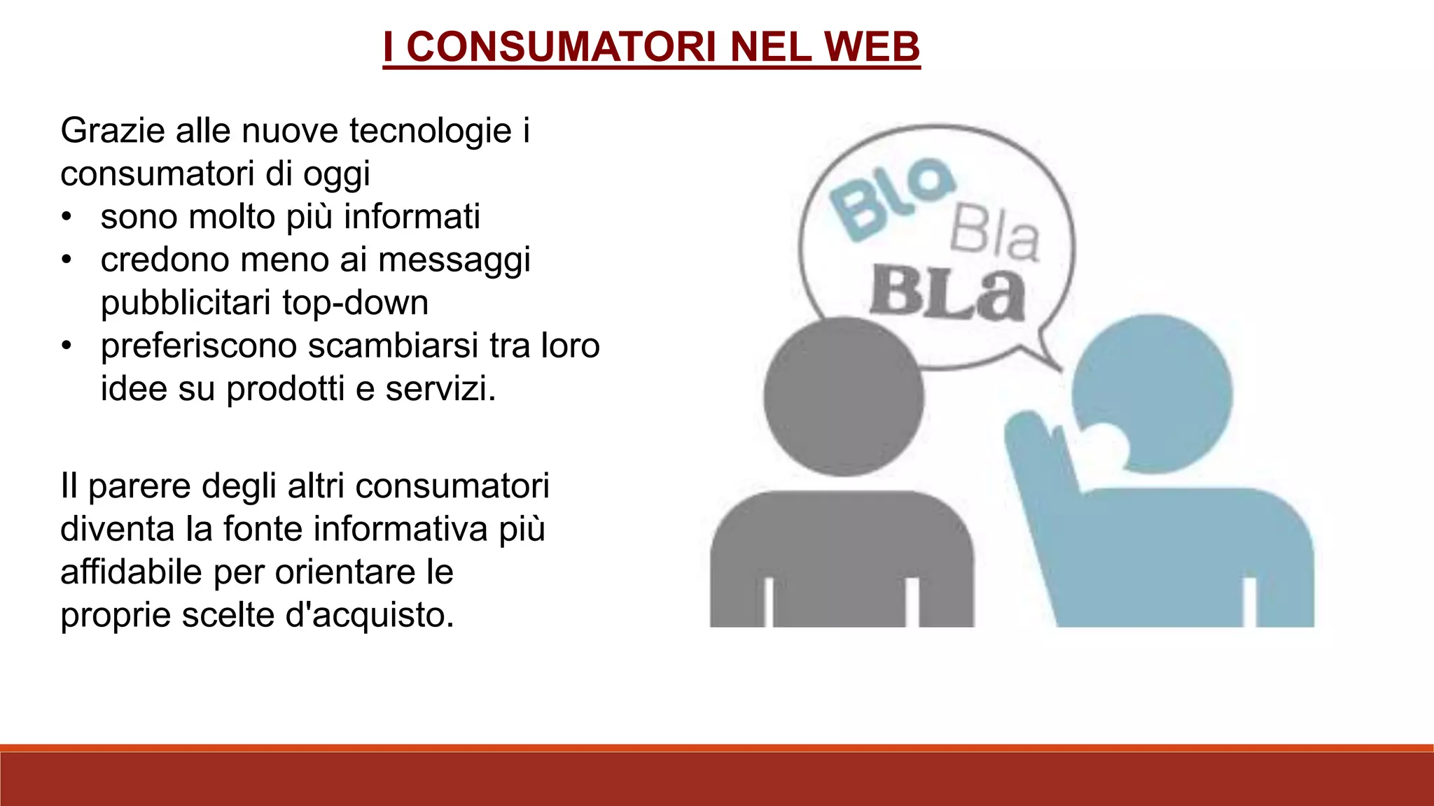 Grazie alle nuove tecnologie i
consumatori di oggi
• sono molto più informati
• credono meno ai messaggi
pubblicitari top-down
• preferiscono scambiarsi tra loro
idee su prodotti e servizi.
Il parere degli altri consumatori
diventa la fonte informativa più
affidabile per orientare le
proprie scelte d'acquisto.
I CONSUMATORI NEL WEB
 