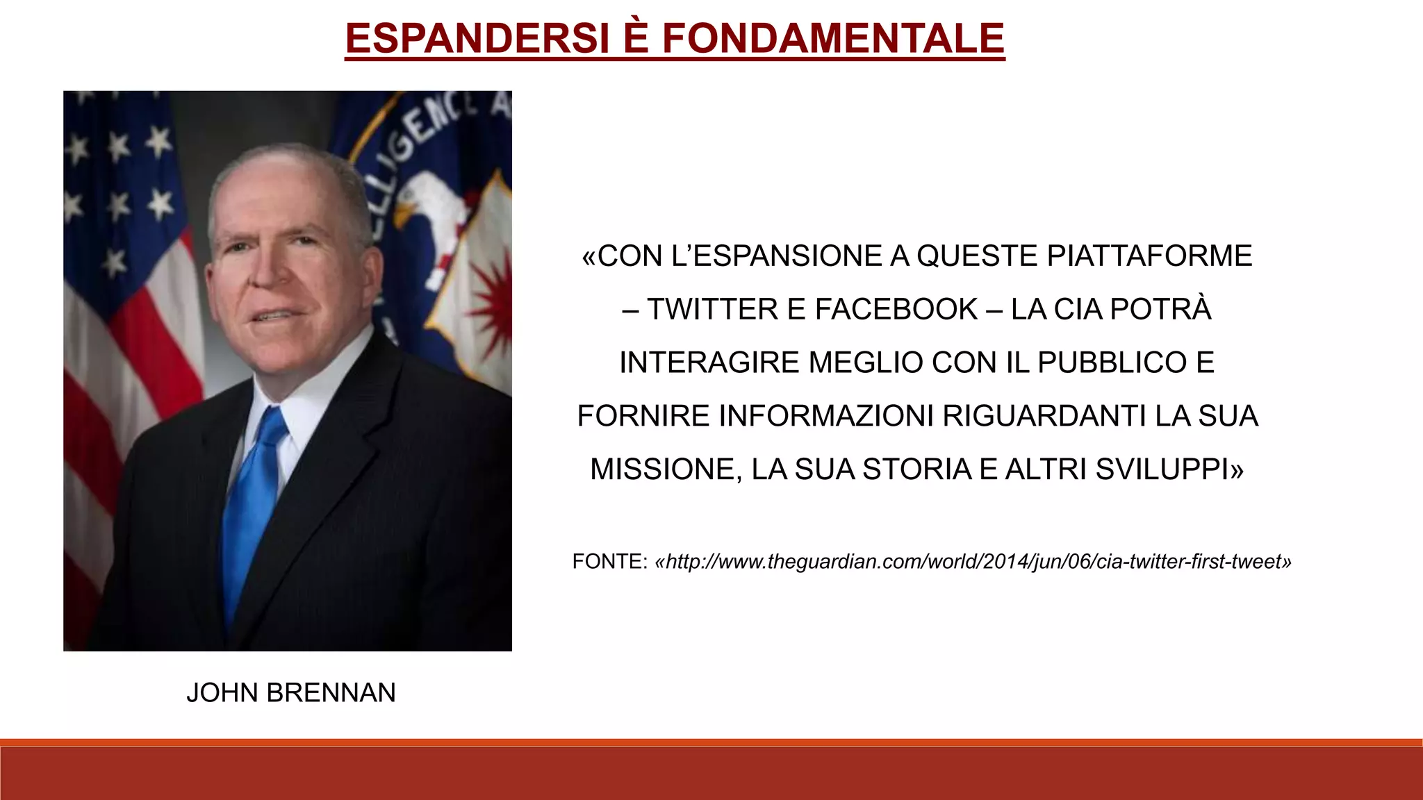 «CON L’ESPANSIONE A QUESTE PIATTAFORME
– TWITTER E FACEBOOK – LA CIA POTRÀ
INTERAGIRE MEGLIO CON IL PUBBLICO E
FORNIRE INFORMAZIONI RIGUARDANTI LA SUA
MISSIONE, LA SUA STORIA E ALTRI SVILUPPI»
FONTE: «http://www.theguardian.com/world/2014/jun/06/cia-twitter-first-tweet»
JOHN BRENNAN
ESPANDERSI È FONDAMENTALE
 