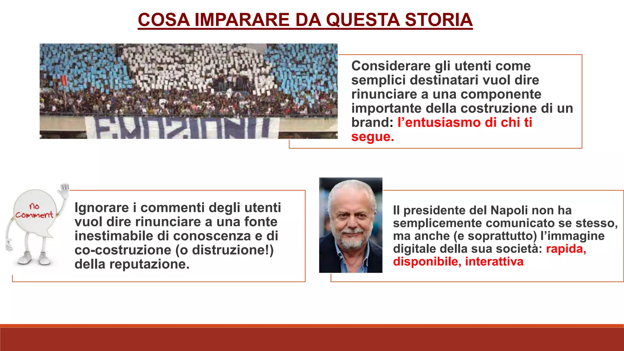 COSA IMPARARE DA QUESTA STORIA
Considerare gli utenti come
semplici destinatari vuol dire
rinunciare a una componente
importante della costruzione di un
brand: l’entusiasmo di chi ti
segue.
Ignorare i commenti degli utenti
vuol dire rinunciare a una fonte
inestimabile di conoscenza e di
co-costruzione (o distruzione!)
della reputazione.
Il presidente del Napoli non ha
semplicemente comunicato se stesso,
ma anche (e soprattutto) l’immagine
digitale della sua società: rapida,
disponibile, interattiva
 