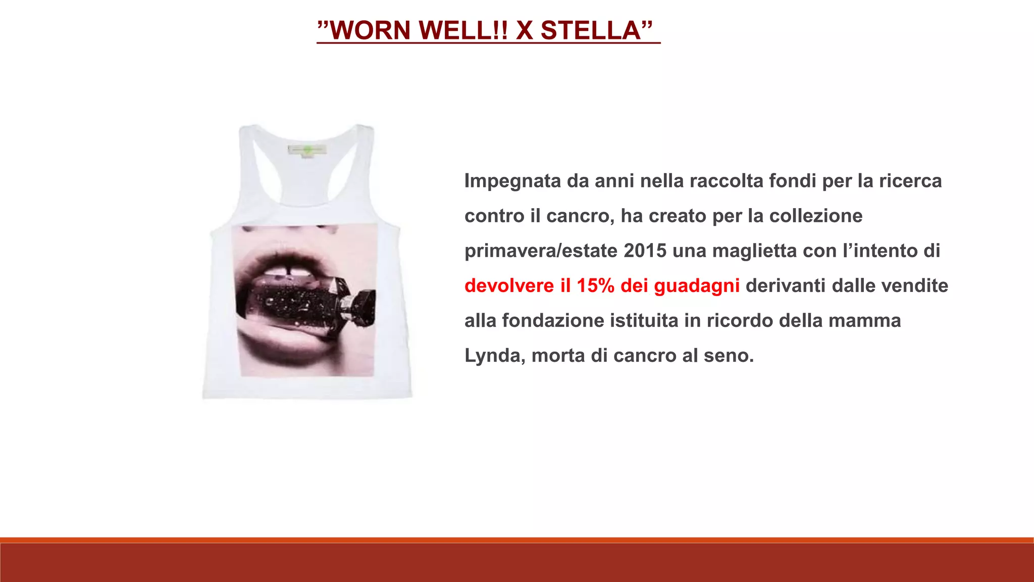 ”WORN WELL!! X STELLA”
Impegnata da anni nella raccolta fondi per la ricerca
contro il cancro, ha creato per la collezione
primavera/estate 2015 una maglietta con l’intento di
devolvere il 15% dei guadagni derivanti dalle vendite
alla fondazione istituita in ricordo della mamma
Lynda, morta di cancro al seno.
 