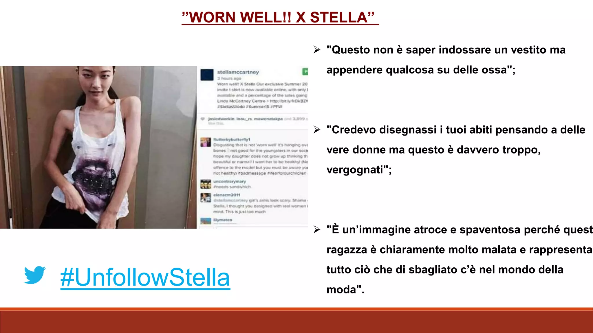  "Questo non è saper indossare un vestito ma
appendere qualcosa su delle ossa";
 "Credevo disegnassi i tuoi abiti pensando a delle
vere donne ma questo è davvero troppo,
vergognati";
 "È un’immagine atroce e spaventosa perché quest
ragazza è chiaramente molto malata e rappresenta
tutto ciò che di sbagliato c’è nel mondo della
moda".
#UnfollowStella
”WORN WELL!! X STELLA”
 
