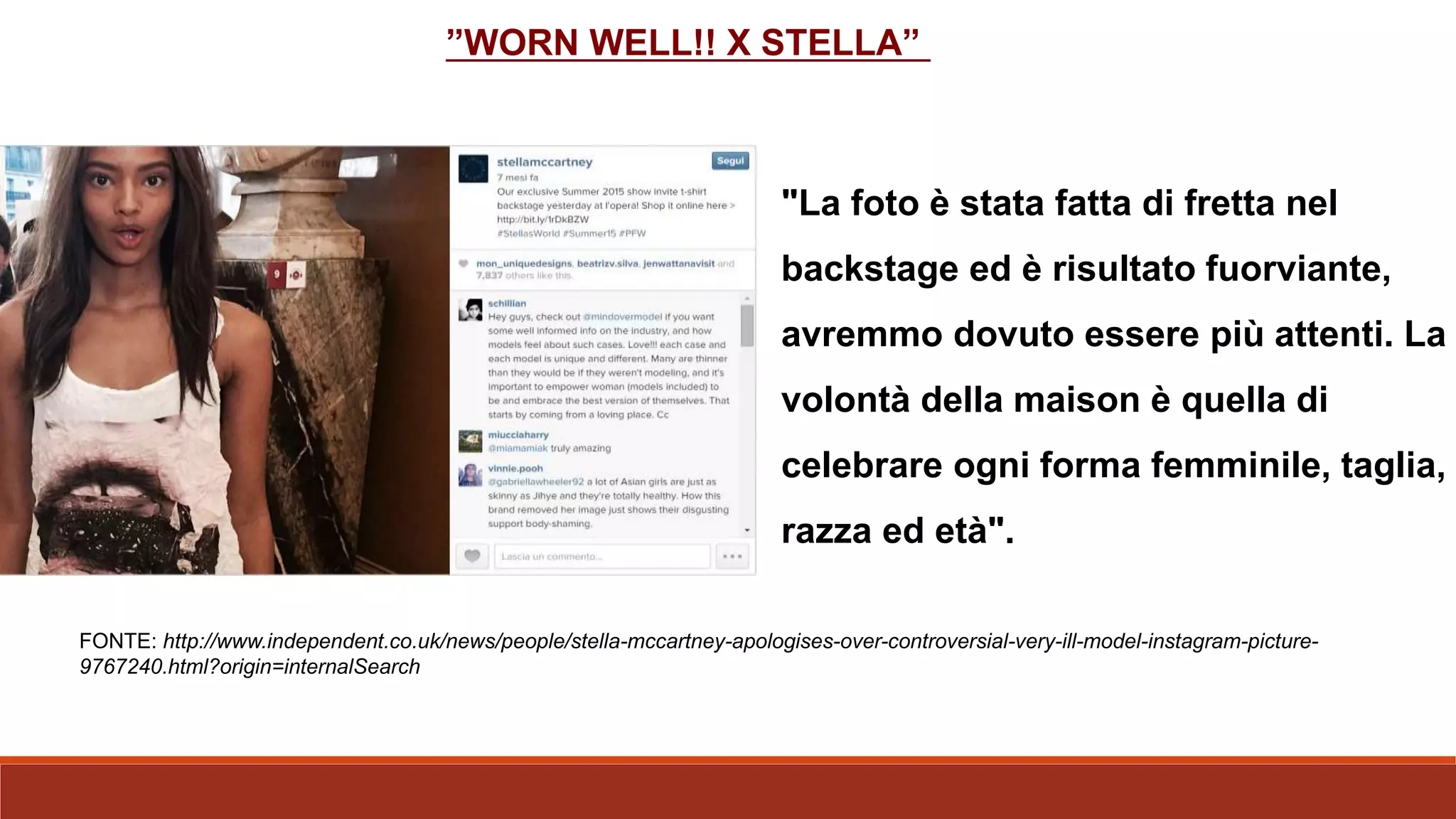 "La foto è stata fatta di fretta nel
backstage ed è risultato fuorviante,
avremmo dovuto essere più attenti. La
volontà della maison è quella di
celebrare ogni forma femminile, taglia,
razza ed età".
FONTE: http://www.independent.co.uk/news/people/stella-mccartney-apologises-over-controversial-very-ill-model-instagram-picture-
9767240.html?origin=internalSearch
”WORN WELL!! X STELLA”
 
