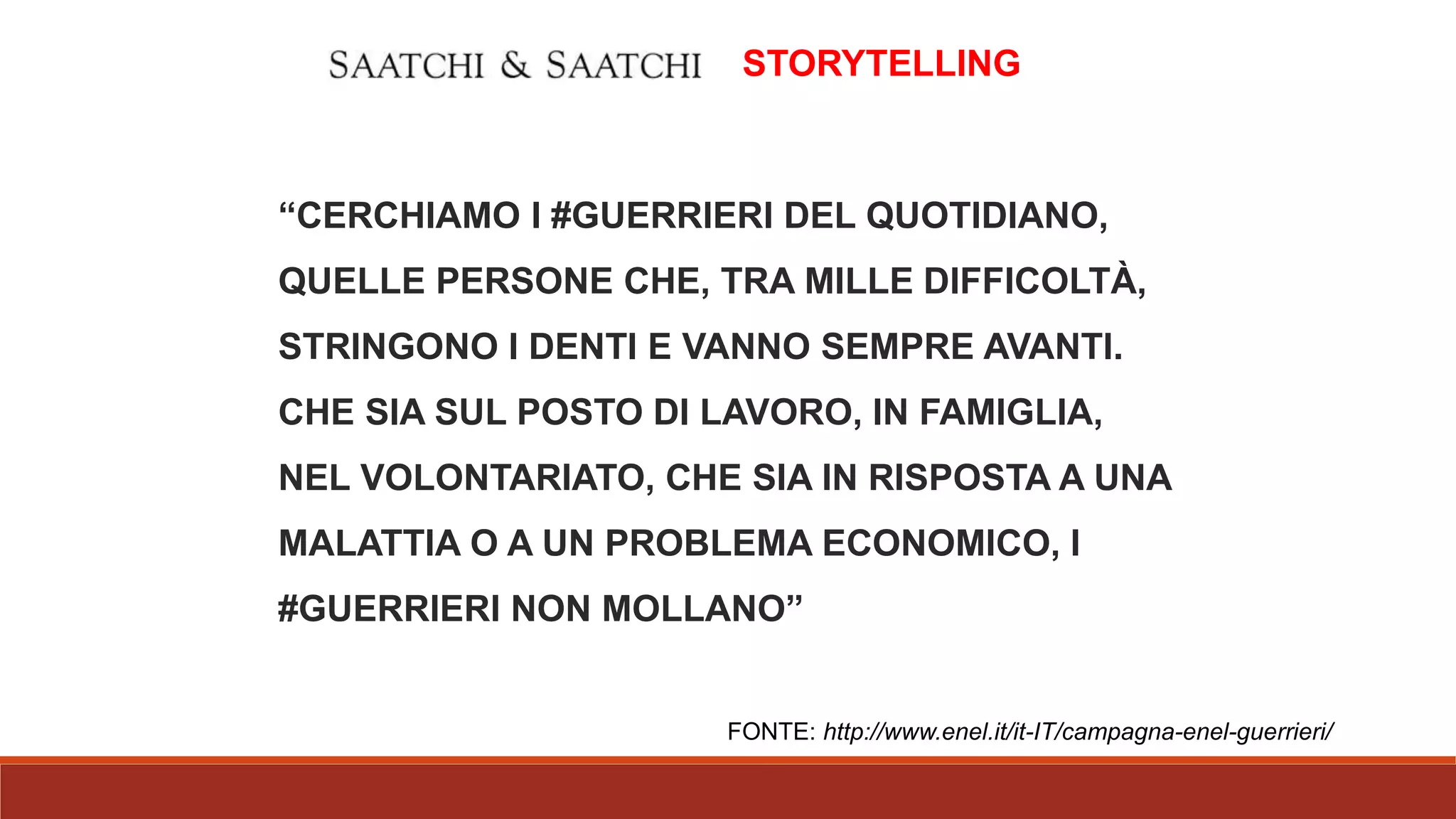 “CERCHIAMO I #GUERRIERI DEL QUOTIDIANO,
QUELLE PERSONE CHE, TRA MILLE DIFFICOLTÀ,
STRINGONO I DENTI E VANNO SEMPRE AVANTI.
CHE SIA SUL POSTO DI LAVORO, IN FAMIGLIA,
NEL VOLONTARIATO, CHE SIA IN RISPOSTA A UNA
MALATTIA O A UN PROBLEMA ECONOMICO, I
#GUERRIERI NON MOLLANO”
STORYTELLING
FONTE: http://www.enel.it/it-IT/campagna-enel-guerrieri/
 