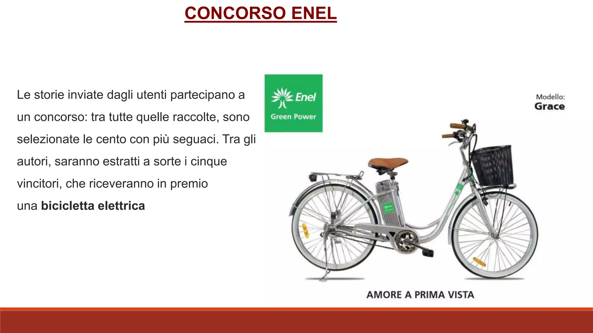 Le storie inviate dagli utenti partecipano a
un concorso: tra tutte quelle raccolte, sono
selezionate le cento con più seguaci. Tra gli
autori, saranno estratti a sorte i cinque
vincitori, che riceveranno in premio
una bicicletta elettrica
CONCORSO ENEL
 