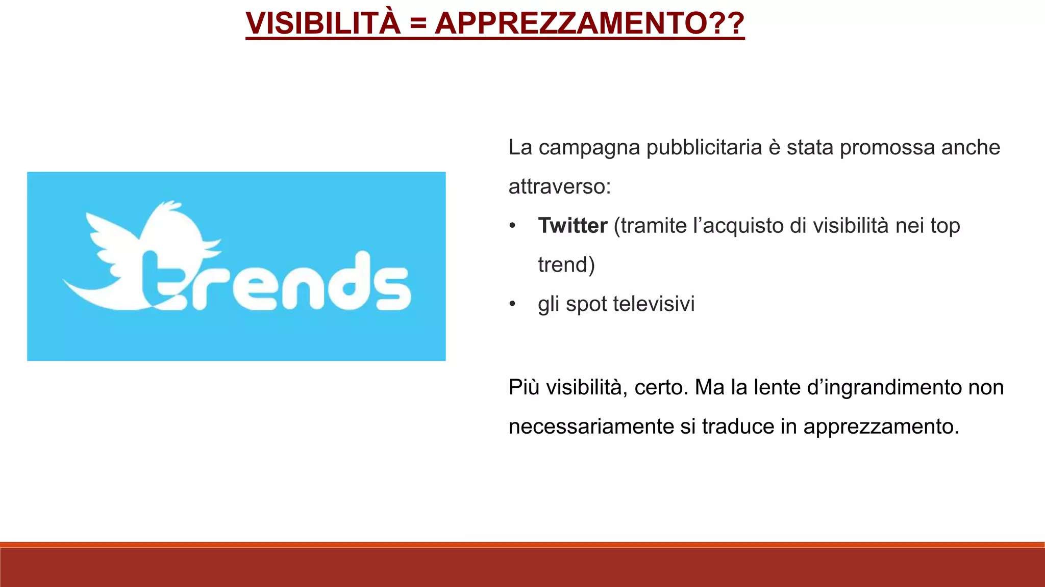 La campagna pubblicitaria è stata promossa anche
attraverso:
• Twitter (tramite l’acquisto di visibilità nei top
trend)
• gli spot televisivi
Più visibilità, certo. Ma la lente d’ingrandimento non
necessariamente si traduce in apprezzamento.
VISIBILITÀ = APPREZZAMENTO??
 