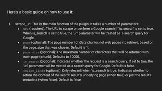 Here's a basic guide on how to use it:
1. scrape_url: This is the main function of the plugin. It takes a number of parameters:
● url (required): The URL to scrape or perform a Google search if 'is_search' is set to true.
When is_search is set to true, the 'url' parameter will be treated as a search query for
Google.
● page (optional): The page number (of data chunks, not web pages) to retrieve, based on
the page_size that was chosen. Default is 1.
● page_size (optional): The maximum number of characters that will be returned with
each page (chunk). Defaults to 10000.
● is_search (optional): Indicates whether the request is a search query. If set to true, the
'url' parameter will be treated as a search query for Google. Default is false.
● follow_links (optional): Only relevant when 'is_search' is true. Indicates whether to
return the content of the search result's underlying page (when true) or just the result's
metadata (when false). Default is false
 