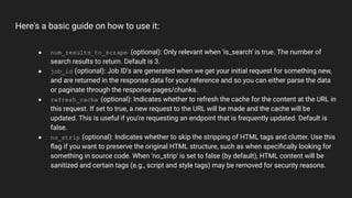 Here's a basic guide on how to use it:
● num_results_to_scrape (optional): Only relevant when 'is_search' is true. The number of
search results to return. Default is 3.
● job_id (optional): Job ID's are generated when we get your initial request for something new,
and are returned in the response data for your reference and so you can either parse the data
or paginate through the response pages/chunks.
● refresh_cache (optional): Indicates whether to refresh the cache for the content at the URL in
this request. If set to true, a new request to the URL will be made and the cache will be
updated. This is useful if you're requesting an endpoint that is frequently updated. Default is
false.
● no_strip (optional): Indicates whether to skip the stripping of HTML tags and clutter. Use this
ﬂag if you want to preserve the original HTML structure, such as when speciﬁcally looking for
something in source code. When 'no_strip' is set to false (by default), HTML content will be
sanitized and certain tags (e.g., script and style tags) may be removed for security reasons.
 