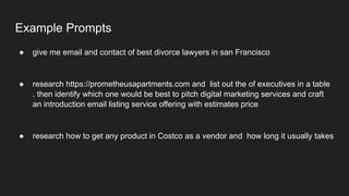 Example Prompts
● give me email and contact of best divorce lawyers in san Francisco
● research https://prometheusapartments.com and list out the of executives in a table
. then identify which one would be best to pitch digital marketing services and craft
an introduction email listing service offering with estimates price
● research how to get any product in Costco as a vendor and how long it usually takes
 