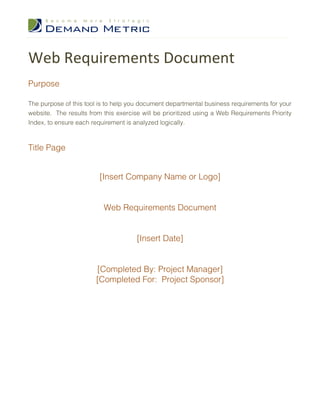 Web Requirements Document
Purpose

The purpose of this tool is to help you document departmental business requirements for your
website. The results from this exercise will be prioritized using a Web Requirements Priority
Index, to ensure each requirement is analyzed logically.



Title Page


                         [Insert Company Name or Logo]


                          Web Requirements Document


                                      [Insert Date]


                       [Completed By: Project Manager]
                       [Completed For: Project Sponsor]
 