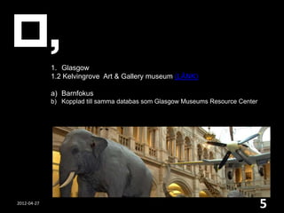 1. Glasgow
             1.2 Kelvingrove Art & Gallery museum (LÄNK)

             a) Barnfokus
             b) Kopplad till samma databas som Glasgow Museums Resource Center




2012-04-27
                                                                                 5
 