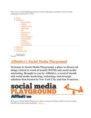 http://www.socialmediaplayground.com/social-media/great-examples-of-social-media-
marketing-in-sports/2011/12/22/

         Home
         Categories
             o Case Studies
             o Design
             o Industry News
             o Marketing
             o PR
             o Productivity
             o Research
             o Self-Promotion
             o Social Media
             o Strategy
             o Technology
             o Uncategorized
         About Us
         Archives
         Subscribe RSS

          Enter search k
Search


Affinitive’s Social Media Playground
Welcome to Social Media Playground, a place to discuss all
things related to word of mouth (WOM) and social media
marketing. Brought to you by Affinitive, a word of mouth
and social media marketing, technology and strategic
solutions firm located in New York City and San Francisco.




Welcome to Social Media Playground, a place to discuss all things related to word of mouth
(WOM) and social media marketing.... More →
 