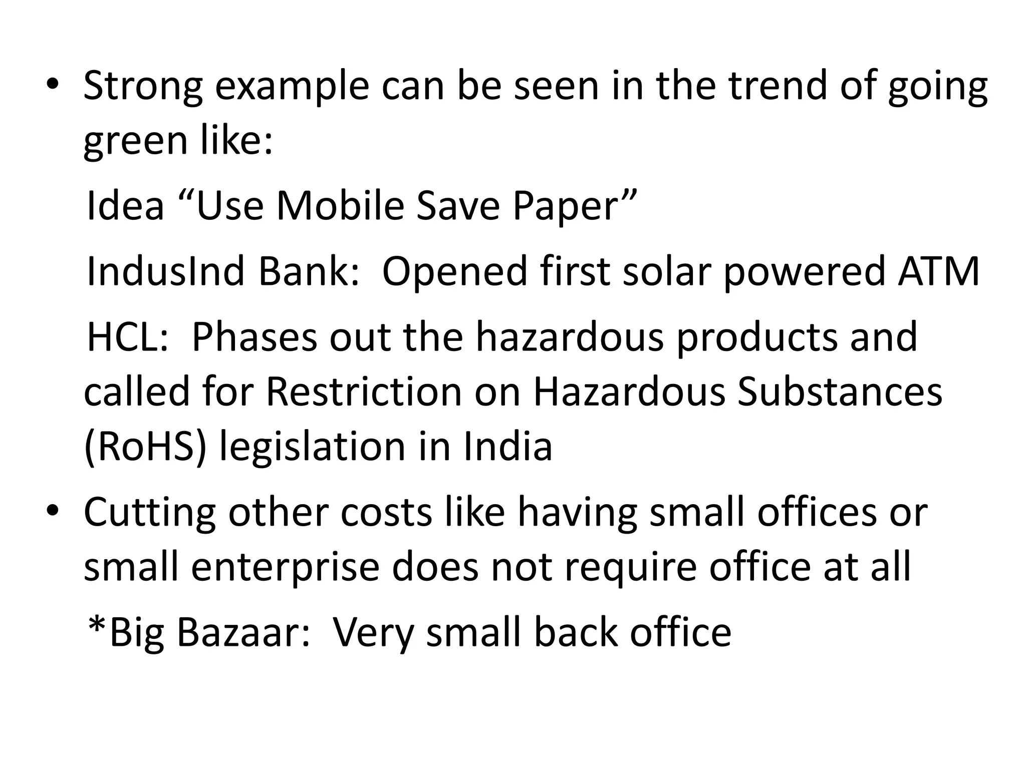 Strong example can be seen in the trend of going green like:    Idea “Use Mobile Save Paper”IndusInd Bank:  Opened first solar powered ATM     HCL:  Phases out the hazardous products and called for Restriction on Hazardous Substances (RoHS) legislation in IndiaCutting other costs like having small offices or small enterprise does not require office at all    *Big Bazaar:  Very small back office