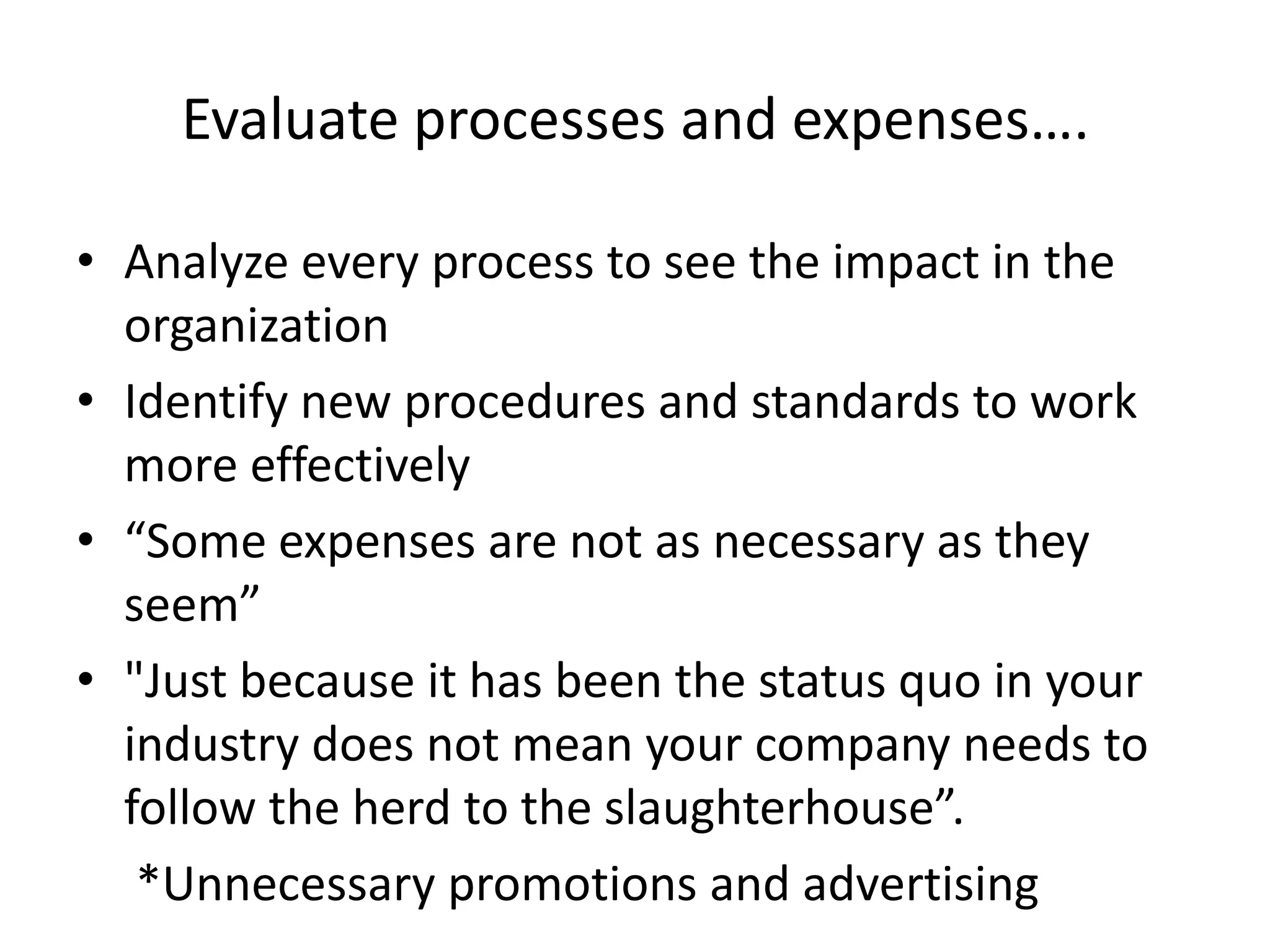 Evaluate processes and expenses….Analyze every process to see the impact in the organizationIdentify new procedures and standards to work more effectively“Some expenses are not as necessary as they seem”"Just because it has been the status quo in your industry does not mean your company needs to follow the herd to the slaughterhouse”.     *Unnecessary promotions and advertising 