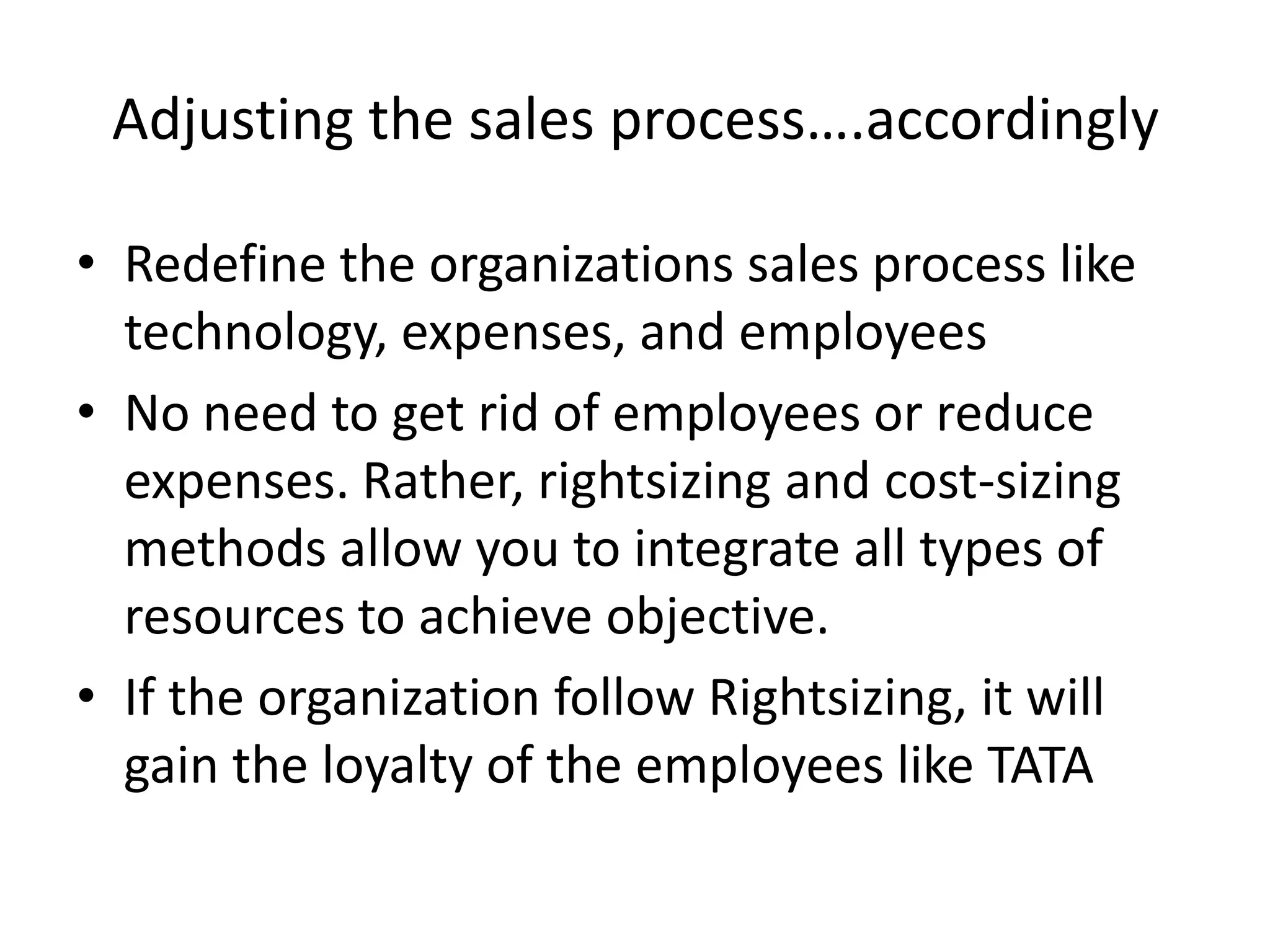 Adjusting the sales process….accordinglyRedefine the organizations sales process like technology, expenses, and employeesNo need to get rid of employees or reduce expenses. Rather, rightsizing and cost-sizing methods allow you to integrate all types of resources to achieve objective.If the organization follow Rightsizing, it will gain the loyalty of the employees like TATA