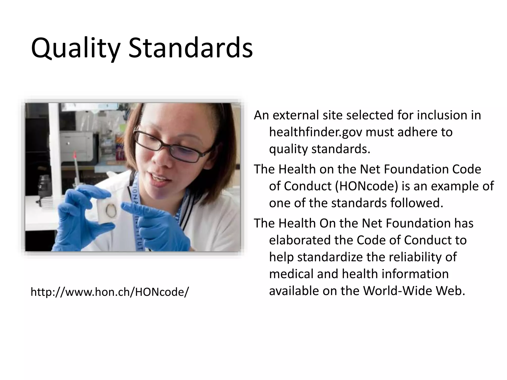 Quality Standards
An external site selected for inclusion in
healthfinder.gov must adhere to
quality standards.
The Health on the Net Foundation Code
of Conduct (HONcode) is an example of
one of the standards followed.
The Health On the Net Foundation has
elaborated the Code of Conduct to
help standardize the reliability of
medical and health information
available on the World-Wide Web.http://www.hon.ch/HONcode/
 