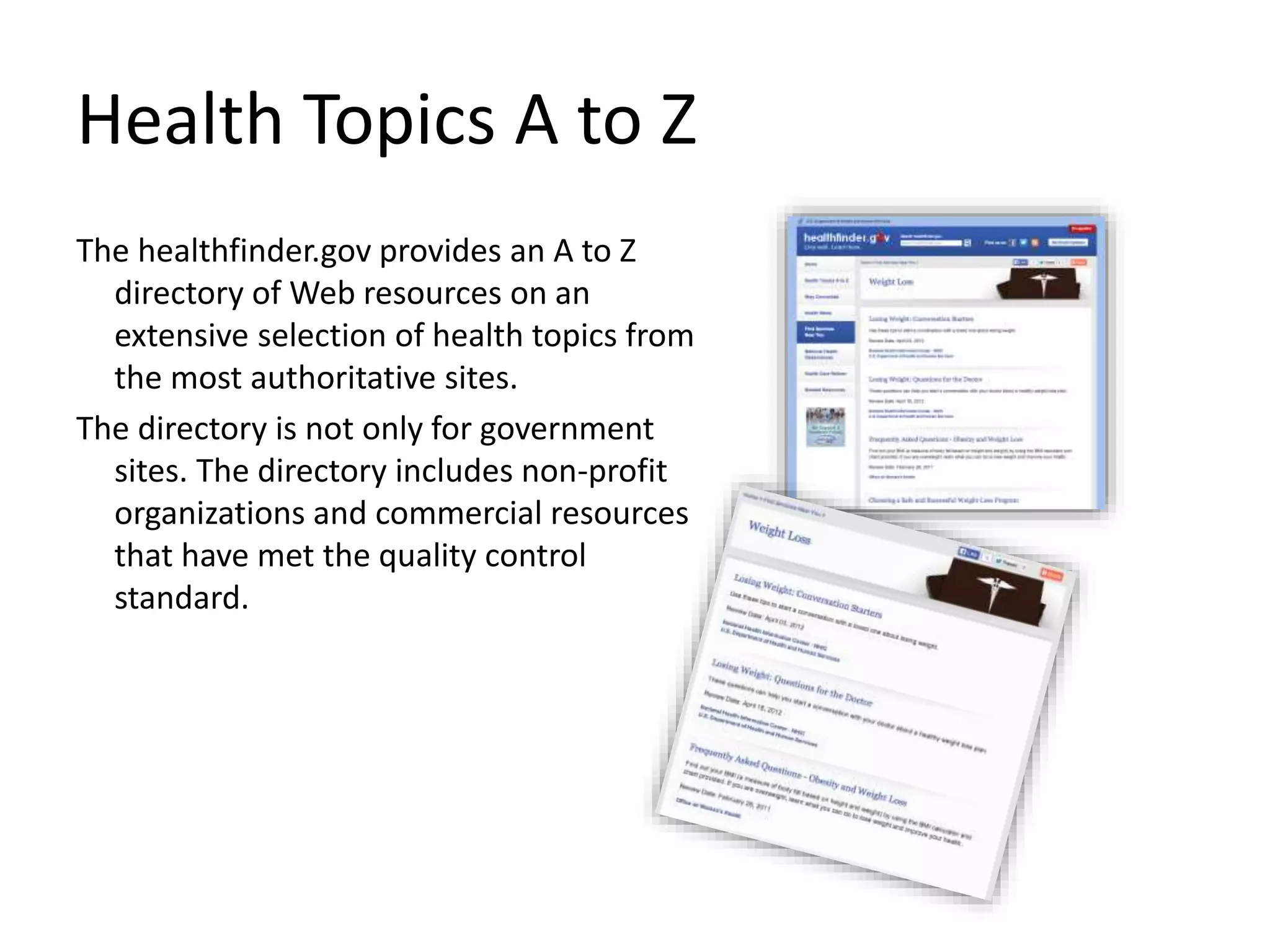 Health Topics A to Z
The healthfinder.gov provides an A to Z
directory of Web resources on an
extensive selection of health topics from
the most authoritative sites.
The directory is not only for government
sites. The directory includes non-profit
organizations and commercial resources
that have met the quality control
standard.
 