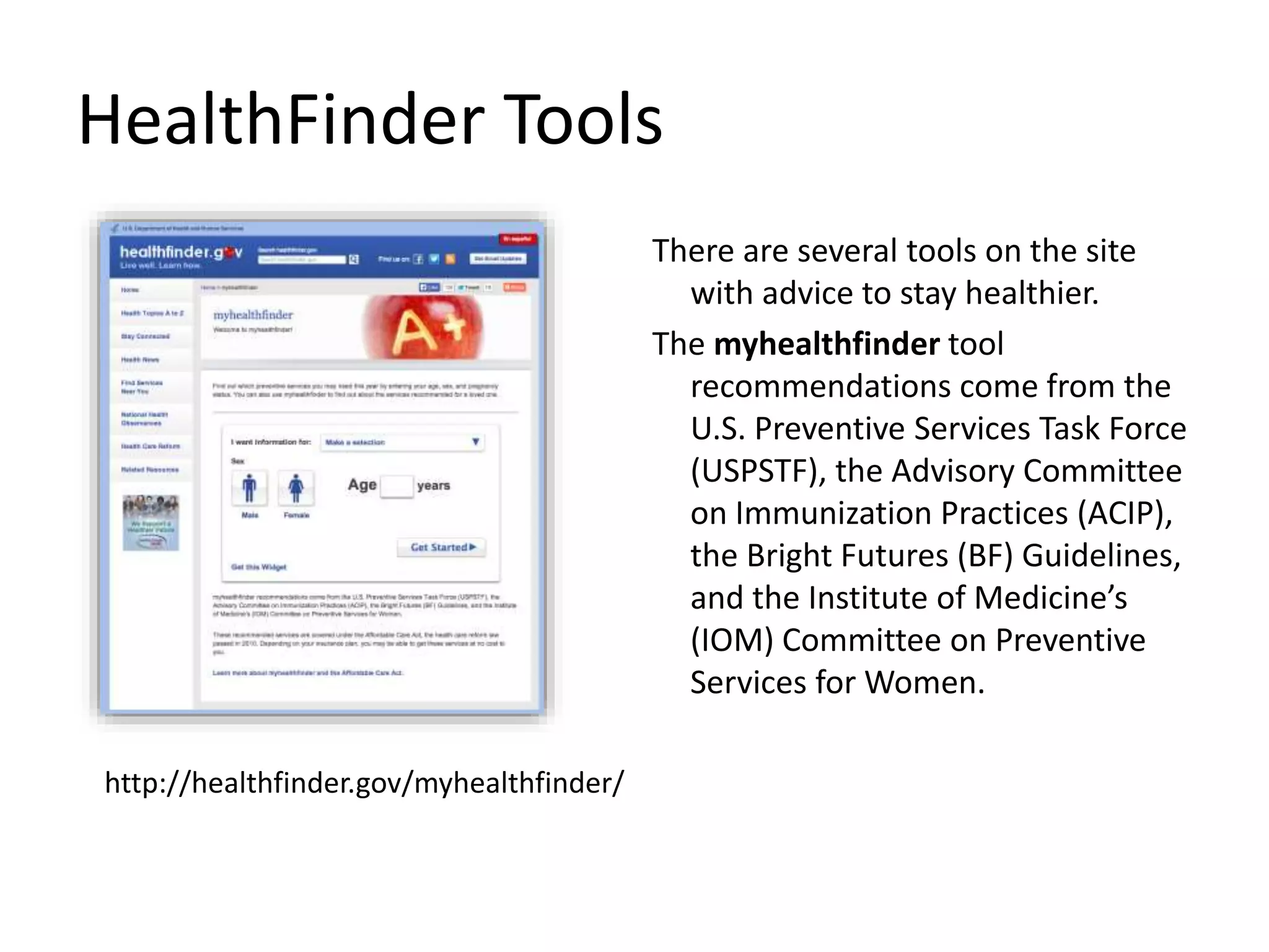 HealthFinder Tools
There are several tools on the site
with advice to stay healthier.
The myhealthfinder tool
recommendations come from the
U.S. Preventive Services Task Force
(USPSTF), the Advisory Committee
on Immunization Practices (ACIP),
the Bright Futures (BF) Guidelines,
and the Institute of Medicine’s
(IOM) Committee on Preventive
Services for Women.
http://healthfinder.gov/myhealthfinder/
 