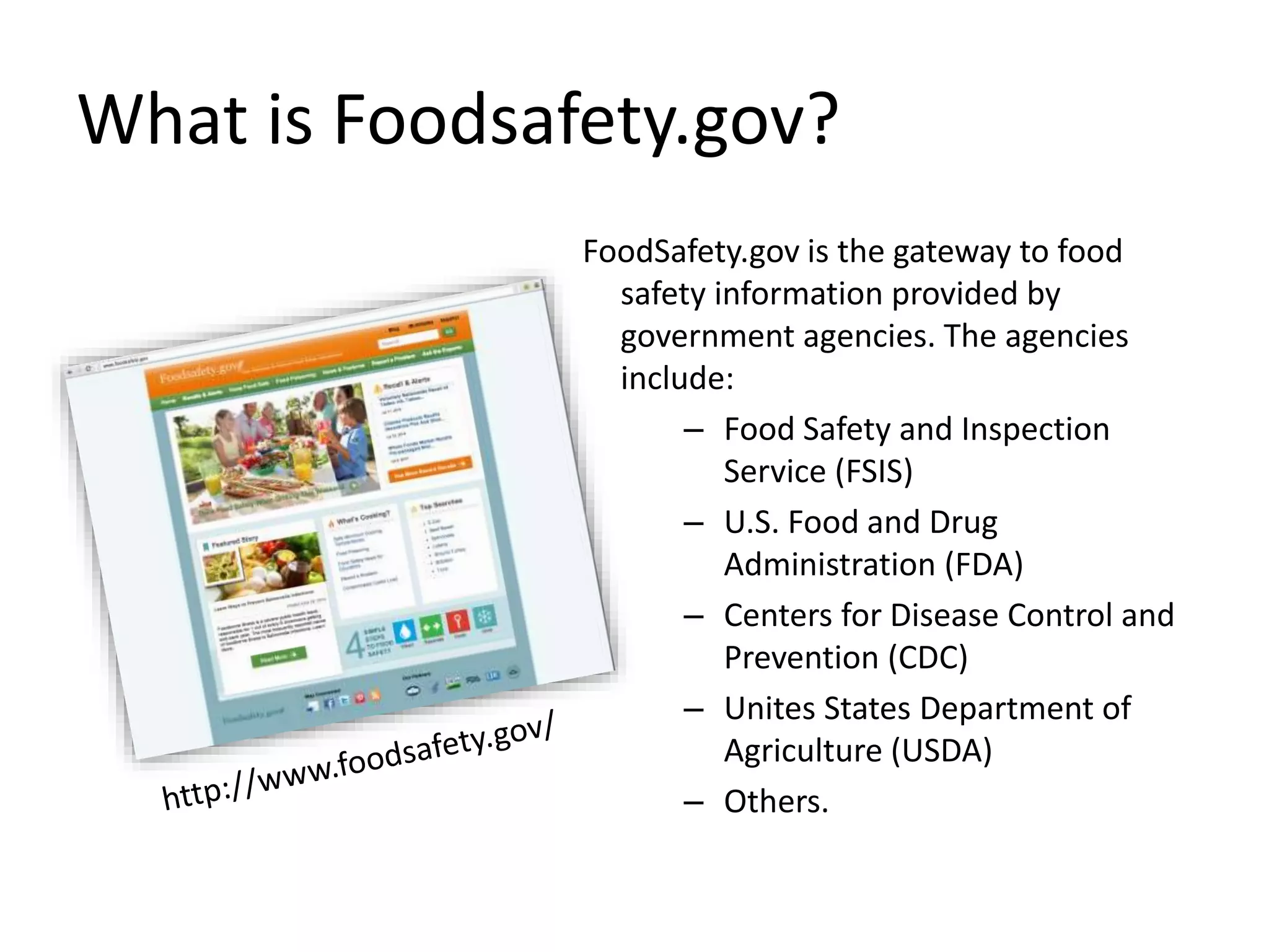 What is Foodsafety.gov?
FoodSafety.gov is the gateway to food
safety information provided by
government agencies. The agencies
include:
– Food Safety and Inspection
Service (FSIS)
– U.S. Food and Drug
Administration (FDA)
– Centers for Disease Control and
Prevention (CDC)
– Unites States Department of
Agriculture (USDA)
– Others.
 