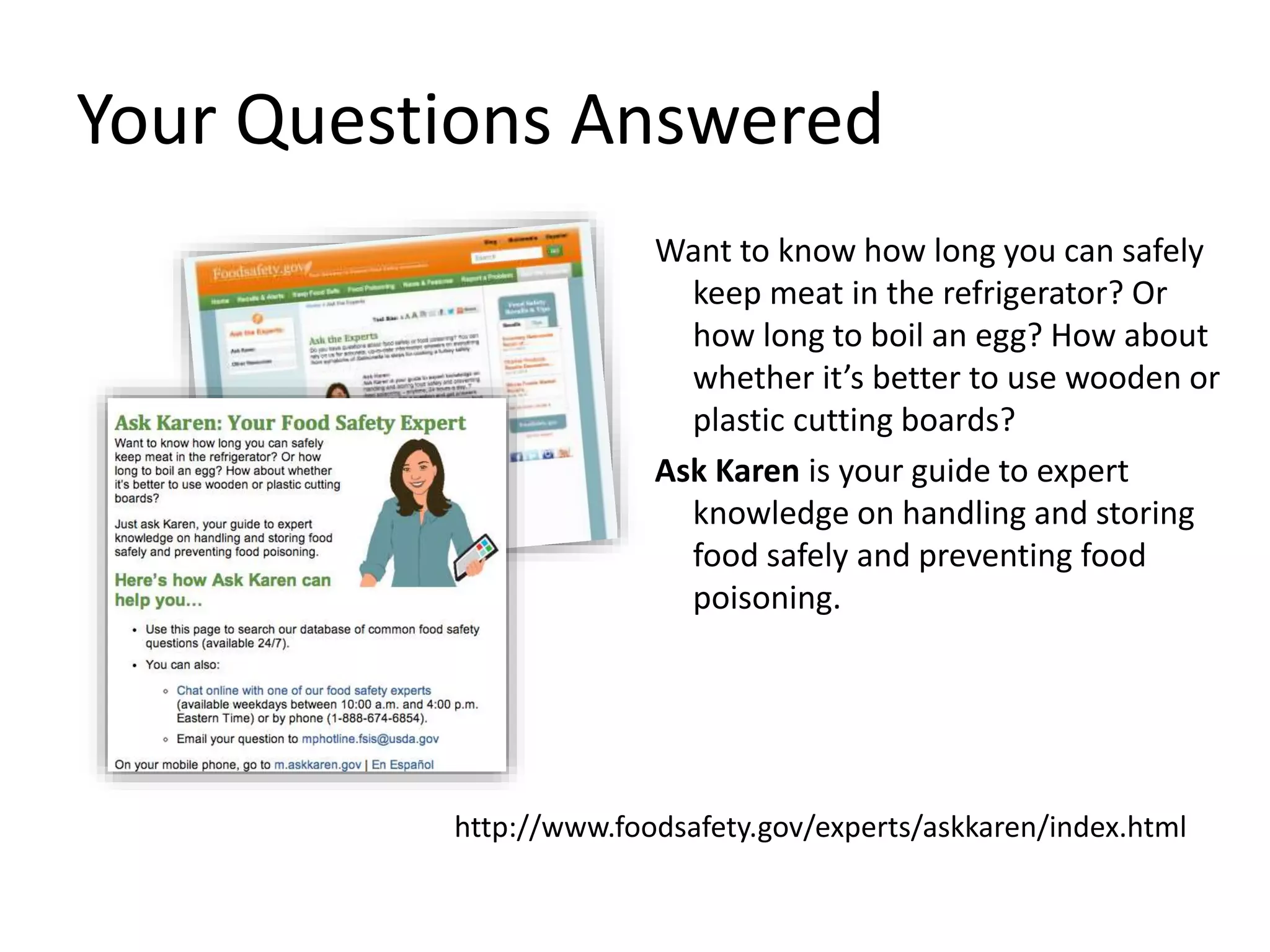 Your Questions Answered
Want to know how long you can safely
keep meat in the refrigerator? Or
how long to boil an egg? How about
whether it’s better to use wooden or
plastic cutting boards?
Ask Karen is your guide to expert
knowledge on handling and storing
food safely and preventing food
poisoning.
http://www.foodsafety.gov/experts/askkaren/index.html
 
