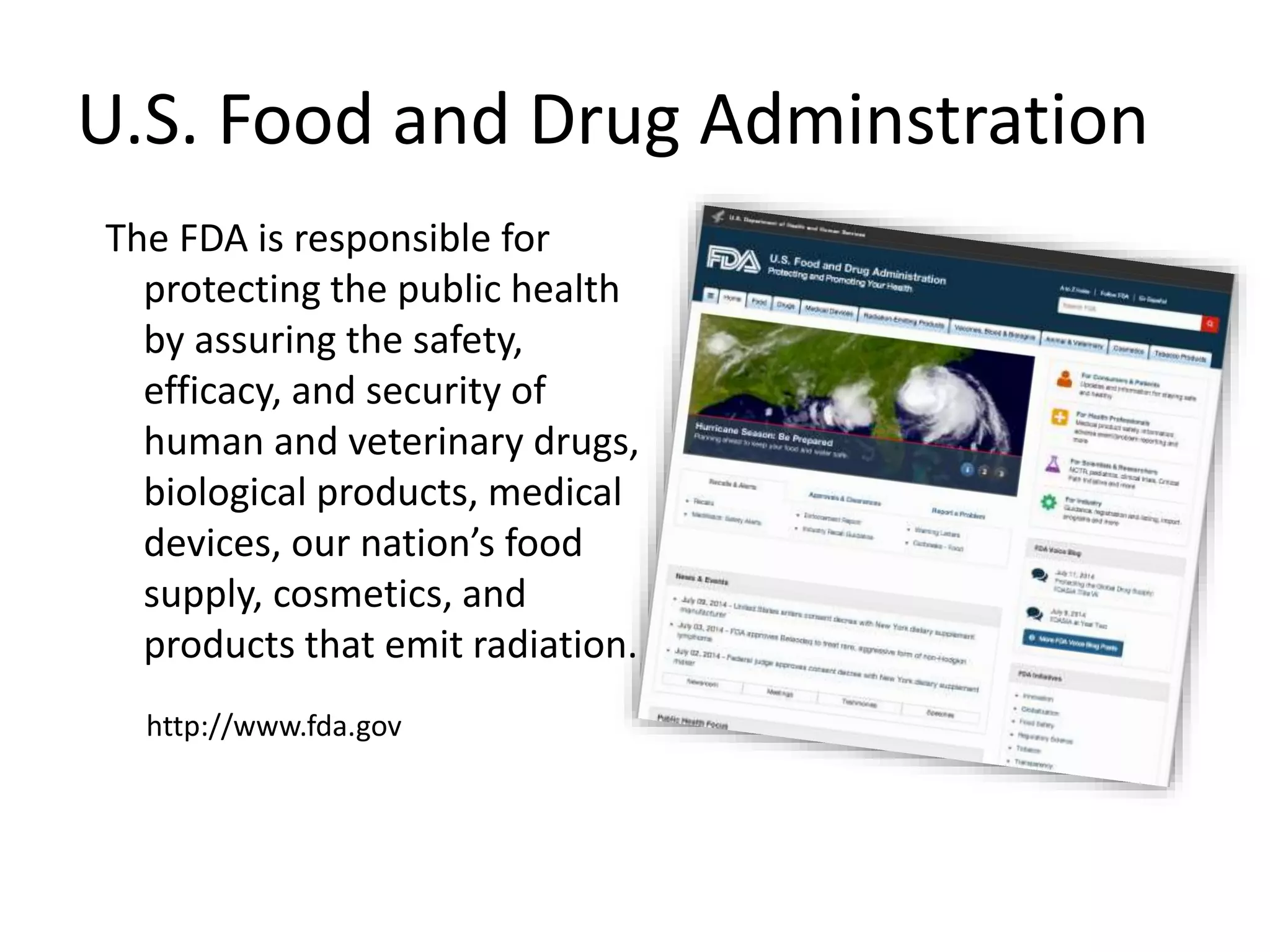 U.S. Food and Drug Adminstration
The FDA is responsible for
protecting the public health
by assuring the safety,
efficacy, and security of
human and veterinary drugs,
biological products, medical
devices, our nation’s food
supply, cosmetics, and
products that emit radiation.
http://www.fda.gov
 