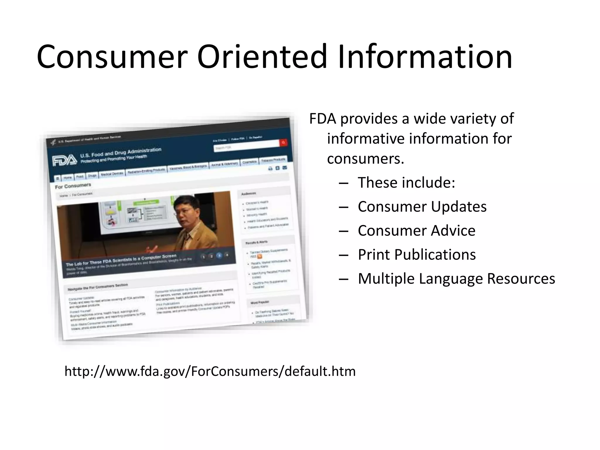 Consumer Oriented Information
FDA provides a wide variety of
informative information for
consumers.
– These include:
– Consumer Updates
– Consumer Advice
– Print Publications
– Multiple Language Resources
http://www.fda.gov/ForConsumers/default.htm
 