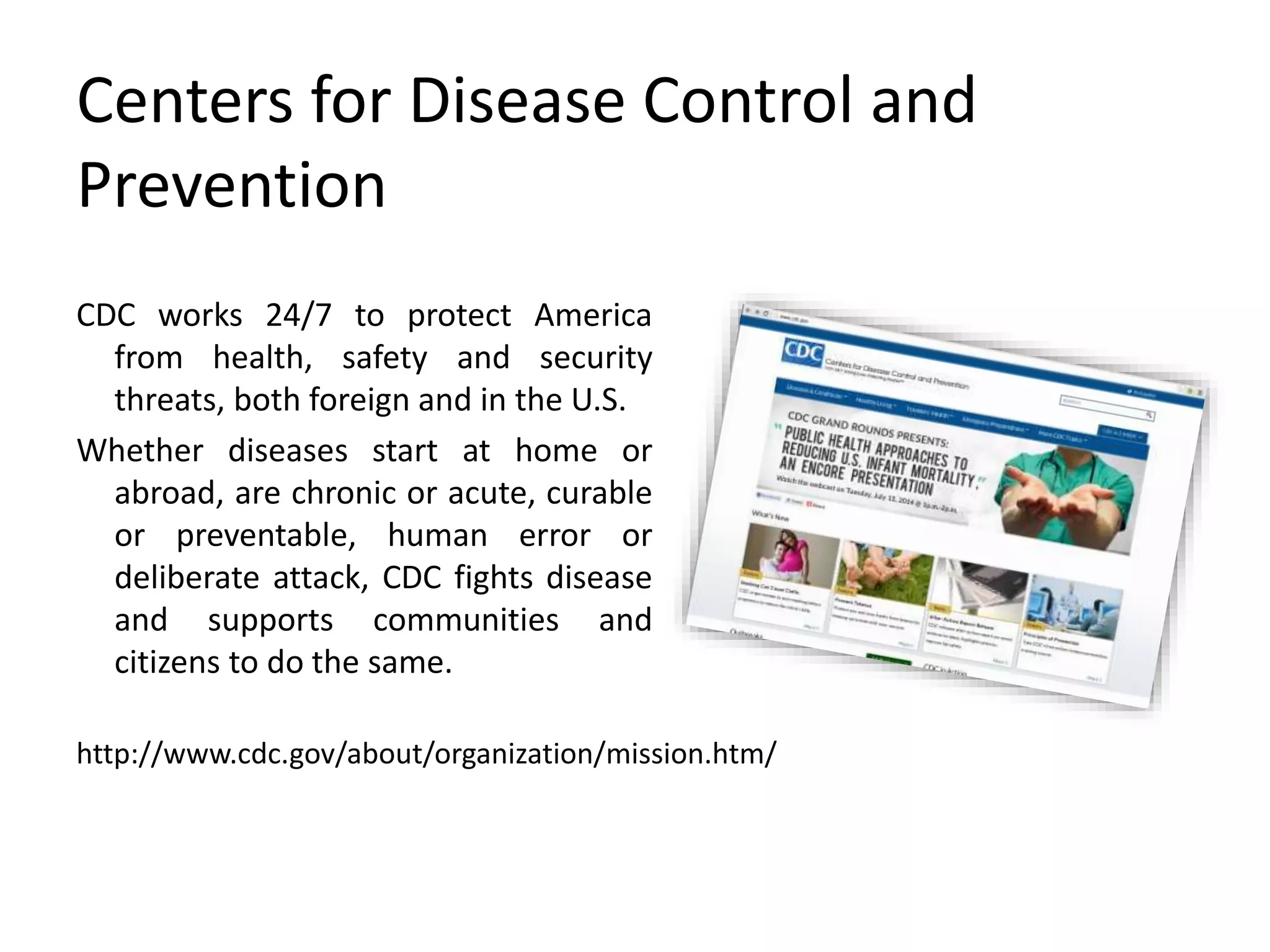 Centers for Disease Control and
Prevention
CDC works 24/7 to protect America
from health, safety and security
threats, both foreign and in the U.S.
Whether diseases start at home or
abroad, are chronic or acute, curable
or preventable, human error or
deliberate attack, CDC fights disease
and supports communities and
citizens to do the same.
http://www.cdc.gov/about/organization/mission.htm/
 