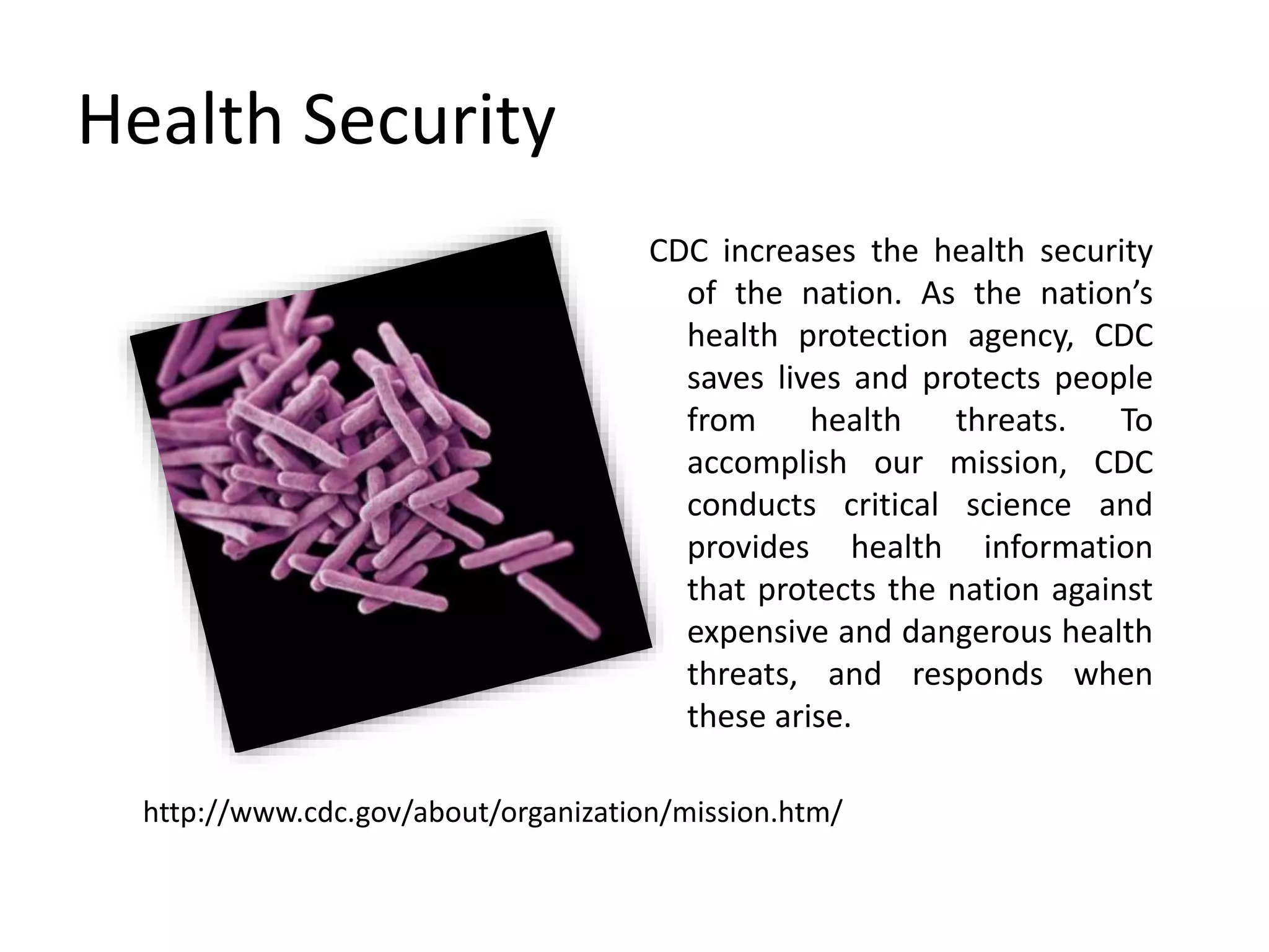 Health Security
CDC increases the health security
of the nation. As the nation’s
health protection agency, CDC
saves lives and protects people
from health threats. To
accomplish our mission, CDC
conducts critical science and
provides health information
that protects the nation against
expensive and dangerous health
threats, and responds when
these arise.
http://www.cdc.gov/about/organization/mission.htm/
 